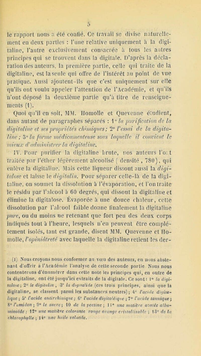 le rapport nous a été confié. Ce travail se divise naturelle- ment en deux parties : Tune relative uniquement à la digi- taline, l’autre exclusivement consacrée à tous les autres principes qui se trouvent dans la digitale. D’après la décla- ration des auteurs, la première partie, celle qui traite de la digitaline, est la seule qui offre de l’intérêt au point de vue pratique. Aussi ajoutent-ils que c’est uniquement sur elle qu’ils ont voulu appeler l’attention de l’Académie, et qu’ils n’ont déposé la deuxième partie qu’à litre de renseigne- ments (1). Quoi qu’il en soit, MAI. Homolle et Quevcnne étudient, dans autant de paragraphes séparés : 1° la purification de la digitaline et ses propriétés chimiques ; 2° l'essai de la digita- line ; 3n la forme médicamenteuse sous laquelle il convient le mieux cl'administrer la digitaline. IV. Pour purifier la digitaline brute, nos auteurs l’oi t traitée par l’éther légèrement alcoolisé ( densité , 780), qui enlève la digitaline. Mais cette liqueur dissout aussi la digi- tal ose et laisse le digitalin. Pour séparer celle-là de la digi- taline, on soumet la dissolution à l’évaporation, et l’on traite le résidu par l’alcool à 60 degrés, qui dissout la digitaline et élimine la digitalose. Évaporée à une douce chaleur, celte dissolution par l’alcool faible donne finalement la digitaline pure, ou du moins ne retenant que fort peu des deux corps indiqués tout à l’heure, lesquels n’en peuvent être complè- tement isolés, tant est grande, disent MM. Quevenne et IIo- molle, l'opiniâtreté avec laquelle la digitaline relient les déf- it) Nous croyons nous conformer au vœu des auteurs, en nous abste- nant d’offrir à l’Académie l’analyse de celte seconde partie Nous nous contenterons d’énumérer dans celte note les principes qui, en outre de la digitaline, ont été jusqu’ici extraits de la digitale. Ce sont: 1° la digi- icdo.se; 2° le digitalin , 3° la digualide (ces (rois principes, ainsi que la digitaline, se classent parmi les substances neutres) ; l’acide digita- lique ; 5° l’acide antirrhinique ; G° l’acide digitoléique ; 7° l'acide tannique ; 8° l’amidon ; 9° le sucre; 10 de la pectine ; 11° une matière azotée albu- minoïde ; 12° une matière colorante rouge orange crislallisable ; 13° de la chlorophylle -, 14« une huile volatile.