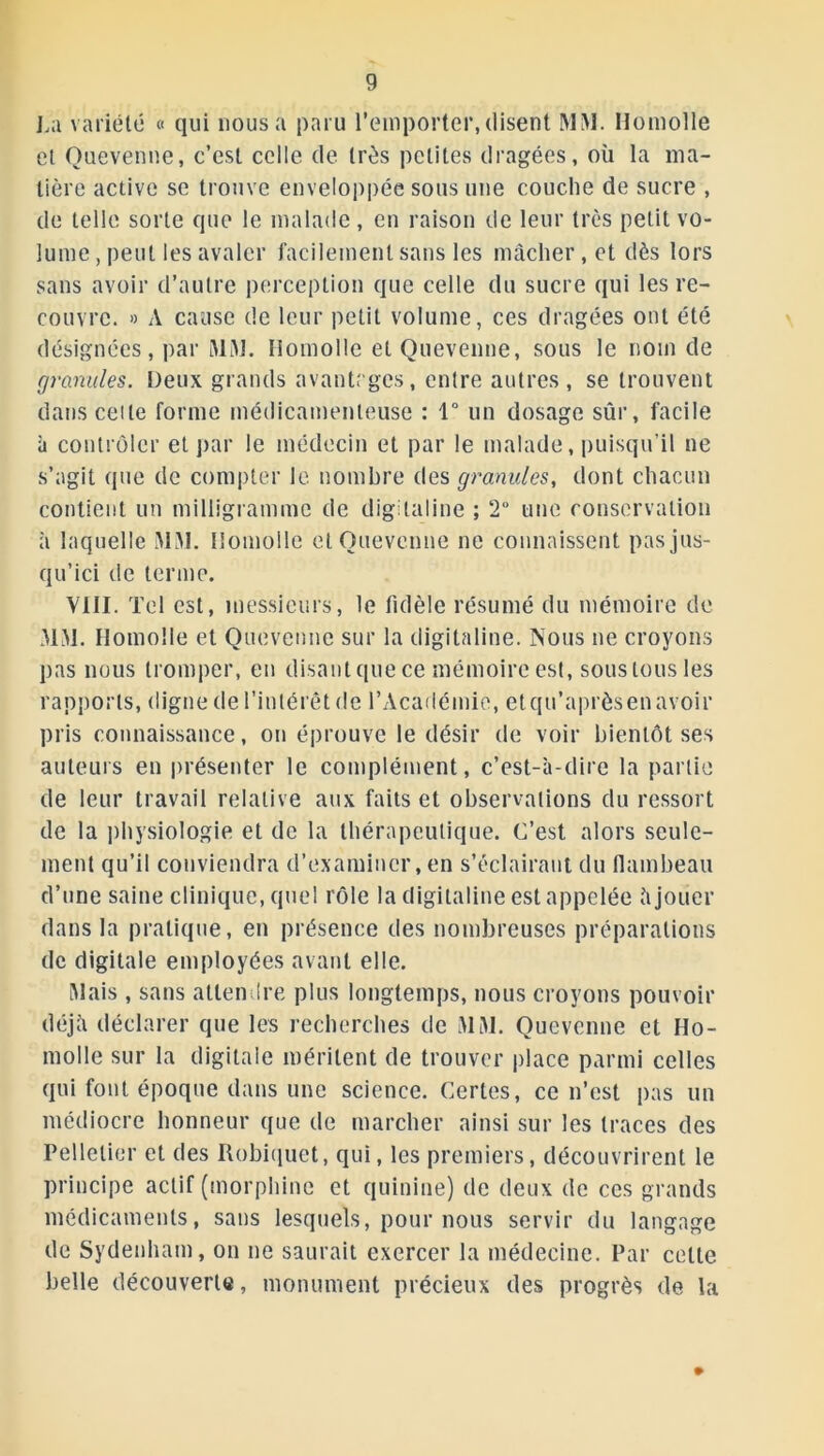 La variété « qui nous a paru l’emporter, disent MM. Homolle et Quevenne, c’est celle de très petites dragées, où la ma- tière active se trouve enveloppée sous une couche de sucre , de telle sorte que le malade, en raison de leur très petit vo- lume , peut les avaler facilement sans les mâcher , et dès lors sans avoir d’autre perception que celle du sucre qui les re- couvre. » A cause de leur petit volume, ces dragées ont été désignées, par MM. Homolle et Quevenne, sous le nom de granules. Deux grands avantages, entre autres, se trouvent dans celte forme médicamenteuse : 1° un dosage sûr, facile à contrôler et par le médecin et par le malade, puisqu’il ne s’agit (pie de compter le. nombre des granules, dont chacun contient un milligramme de digitaline ; 2° une conservation à laquelle MM. Homolle et Quevenne ne connaissent pas jus- qu’ici de terme. VIII. Tel est, messieurs, le fidèle résumé du mémoire de MM. Homolle et Quevenne sur la digitaline. Nous ne croyons pas nous tromper, en disant que ce mémoire est, sous tous les rapports, digne de l’intérêt de l’Académie, etqu’aprèsenavoir pris connaissance, on éprouve le désir de voir bientôt ses auteurs en présenter le complément, c’est-à-dire la partie de leur travail relative aux faits et observations du ressort de la physiologie et de la thérapeutique. C’est alors seule- ment qu’il conviendra d’examiner, en s’éclairant du flambeau d’une saine clinique, quel rôle la digitaline est appelée à jouer dans la pratique, en présence des nombreuses préparations de digitale employées avant elle. Mais , sans attendre plus longtemps, nous croyons pouvoir déjà déclarer que les recherches de MM. Quevenne et Ho- molle sur la digitale méritent de trouver place parmi celles qui font époque dans une science. Certes, ce n’est pas un médiocre honneur que de marcher ainsi sur les traces des Pelletier et des Robiquet, qui, les premiers, découvrirent le principe actif (morphine et quinine) de deux de ces grands médicaments, sans lesquels, pour nous servir du langage de Sydenham, on ne saurait exercer la médecine. Par celle belle découverte, monument précieux des progrès de la