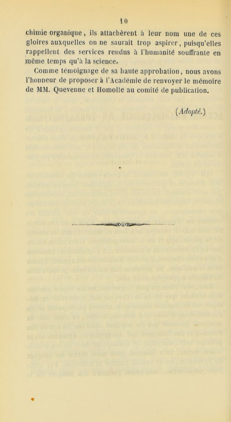 chimie organique, ils attachèrent à leur nom une de ces gloires auxquelles on ne saurait trop aspirer, puisqu’elles rappellent des services rendus à l'humanité souffrante en même temps qu’à la science. Comme témoignage de sa liante approbation, nous avons l’honneur de proposer à l’Académie de renvoyer le mémoire de MM. Quevenne et Homolle au comité de publication. (Adopté.)