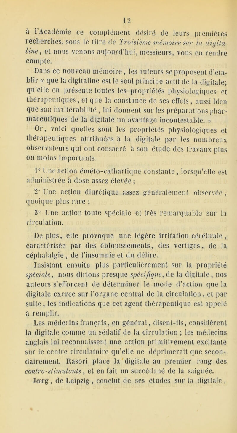 à l’Académie ce complément désiré de leurs premières recherches, sous le tilre de Troisième mémoire sur la digita- line, et nous venons aujourd’hui, messieurs, vous en rendre compte. Dans ce nouveau mémoire, les auteurs se proposent d’éta- blir « que la digitaline est le seul principe actif de la digitale; qu’elle en présente toutes les propriétés physiologiques et thérapeutiques, et que la constance de ses effets, aussi bien que son inaltérabilité, lui donnent sur les préparations phar- maceutiques de la digitale un avantage incontestable. » Or, voici quelles sont les propriétés physiologiques et thérapeutiques attribuées à la digitale par les nombreux observateurs qui ont consacré à son étude des travaux plus ou moins importants. 1° Une action éméto-calharlique constante, lorsqu’elle est administrée «’i dose assez élevée; 2° Une action diurétique assez généralement observée, quoique plus rare ; 3° Une action toute spéciale et très remarquable sur la circulation. Déplus, elle provoque une légère irritation cérébrale, caractérisée par des éblouissements, des vertiges, de la céphalalgie, de l’insomnie et du délire. Insistant ensuite plus particulièrement sur la propriété spèciale, nous dirions presque spécifique, de la digitale, nos auteurs s’efforcent de déterminer le mode d’action que la digitale exerce sur l’organe central de la circulation , et par suite, les indications que cet agent thérapeutique est appelé à remplir. Les médecins français, en général, disent-ils, considèrent la digitale comme un sédatif de la circulation ; les médecins anglais lui reconnaissent une action primitivement excitante sur le centre circulatoire qu’elle ne déprimerait que secon- dairement. ltasori place la digitale au premier rang des contro - stimulants, et en fait un succédané de la saignée. Jœrg, de Leipzig, conclut de scs études sur la digitale,