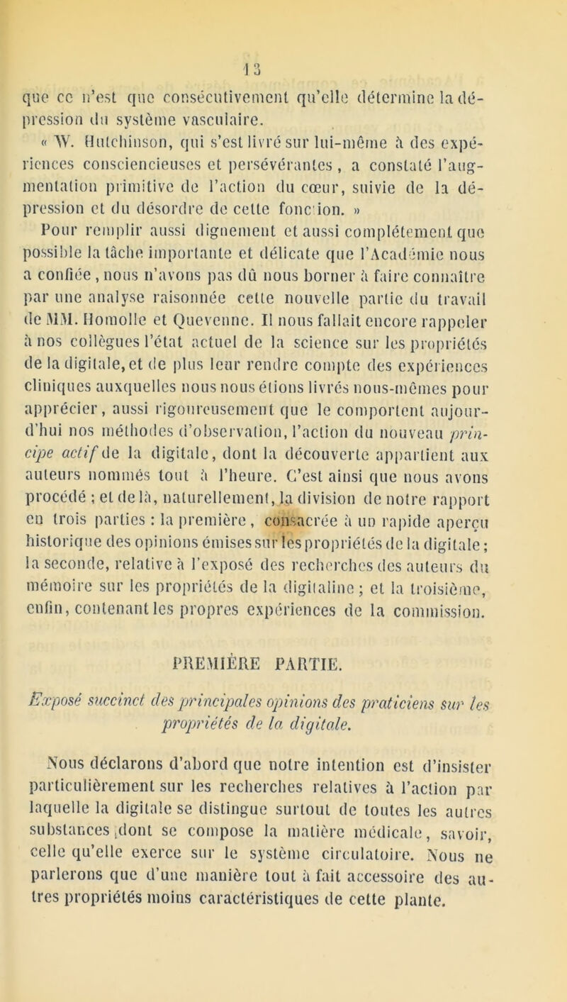 que cc n’est que consécutivement qu’elle détermine la dé- pression du système vasculaire. « W. Hulchinson, qui s’est livré sur lui-même à des expé- riences consciencieuses et persévérantes , a constaté l’aug- mentation primitive de l’action du cœur, suivie de la dé- pression et du désordre de cette fonc ion. » Pour remplir aussi dignement et aussi complètement que possible la lâche importante et délicate que l’Académie nous a confiée , nous n’avons pas dû nous borner à faire connaître par une analyse raisonnée celte nouvelle partie du travail de MM. llomolle et Quevennc. Il nous fallait encore rappeler à nos collègues l’état actuel de la science sur les propriétés de la digitale, et de plus leur rendre compte des expériences cliniques auxquelles nous nous étions livrés nous-mêmes pour apprécier, aussi rigoureusement que le comportent aujour- d’hui nos méthodes d’observation, l’action du nouveau prin- cipe actif de la digitale, dont la découverte appartient aux auteurs nommés tout à l’heure. C’est ainsi que nous avons procédé ; et de là, naturellement, la division de notre rapport en trois parties : la première, consacrée à un rapide aperçu historique des opinions émises sur les propriétés de la digitale ; la seconde, relative à l’exposé des recherches des auteurs du mémoire sur les propriétés de la digitaline; et la troisième, enfin, contenant les propres expériences de la commission. PREMIÈRE PARTIE. Exposé succinct des principales opinions des praticiens sur les propriétés de la digitale. Nous déclarons d’abord que notre intention est d’insister particulièrement sur les recherches relatives à l’action par laquelle la digitale se distingue surtout de toutes les autres substances (dont se compose la matière médicale, savoir, celle qu’elle exerce sur le système circulatoire. Nous ne parlerons que d’une manière tout à fait accessoire des au- tres propriétés moins caractéristiques de cette plante.