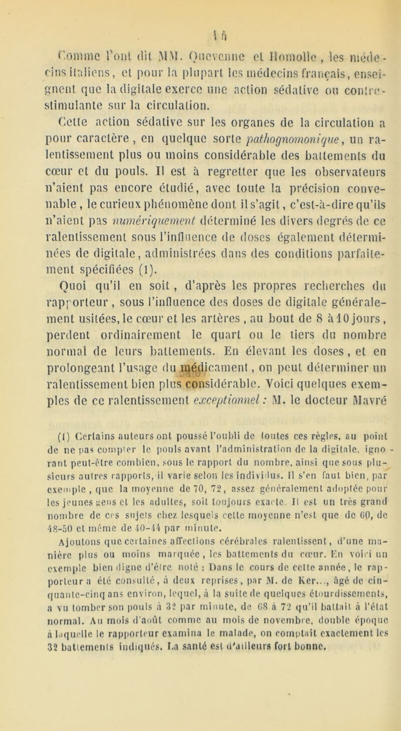 I fl r.omme l'ont dit MM. Onovcnnc et lïomolle, les méde- cins italiens, et pour la plupart les médecins français, ensei- gnent que la digitale exerce une action sédative ou conîre- stimulante sur la circulation. Cette action sédative sur les organes de la circulation a pour caractère, en quelque sorte pathognomonique, un ra- lentissement plus ou moins considérable des battements du cœur et du pouls. Il est à regretter que les observateurs n’aient pas encore étudié, avec toute la précision conve- nable, le curieux phénomène dont il s’agit, c’est-à-dire qu’ils n’aient pas numériquement déterminé les divers degrés de ce ralentissement sous l’influence de doses également détermi- nées de digitale, administrées dans des conditions parfaite- ment spécifiées (1). Quoi qu’il en soit, d’après les propres recherches du rapporteur , sous l’influence des doses de digitale générale- ment usitées,le cœur et les artères , au bout de 8 à 10 jours, perdent ordinairement le quart ou le tiers du nombre normal de leurs battements. En élevant les doses, et en prolongeant l’usage du médicament, on peut déterminer un ralentissement bien plus considérable. Voici quelques exem- ples de ce ralentissement exceptionnel : 31. le docteur ftlavré (1) Certains auteurs ont poussé l’oubli de foules ces règles, su point de ne pas compter le pouls avant l’administration de la digitale, igno- rant peut-être combien, sous le rapport du nombre, ainsi que sous plu- sieurs autres rapports, il varie selon les individus. 11 s’en faut bien, par exemple , que la moyenne de 70, 72, assez généralement adoptée poul- ies jeunes uens et les adultes, soit toujours exacte. Il est un très grand nombre de ces sujets chez lesquels cette moyenne n’est que de 00, de 48-50 cl même de 40-44 par minute. Ajoutons que cei laines affections cérébrales ralentissent , d’une ma- nière plus ou moins marquée, les battements du cœur. En voici un exemple bien digne d’êirc noté : Dans le cours de cette année, le rap- porteur a été consulté, à deux reprises, par M. de Ker..., ûgé de cin- quante-cinq ans environ, lequel, à la suite de quelques étourdissements, a vu tomber son pouls à 32 par minute, de 08 à 72 qu’il battait à l’état normal. Au mois d'août comme au mois de novembre, double époque à laquelle le rapporteur examina le malade, on comptait exactement les 32 battements indiqués. La santé est d'ailleurs fort bonne.