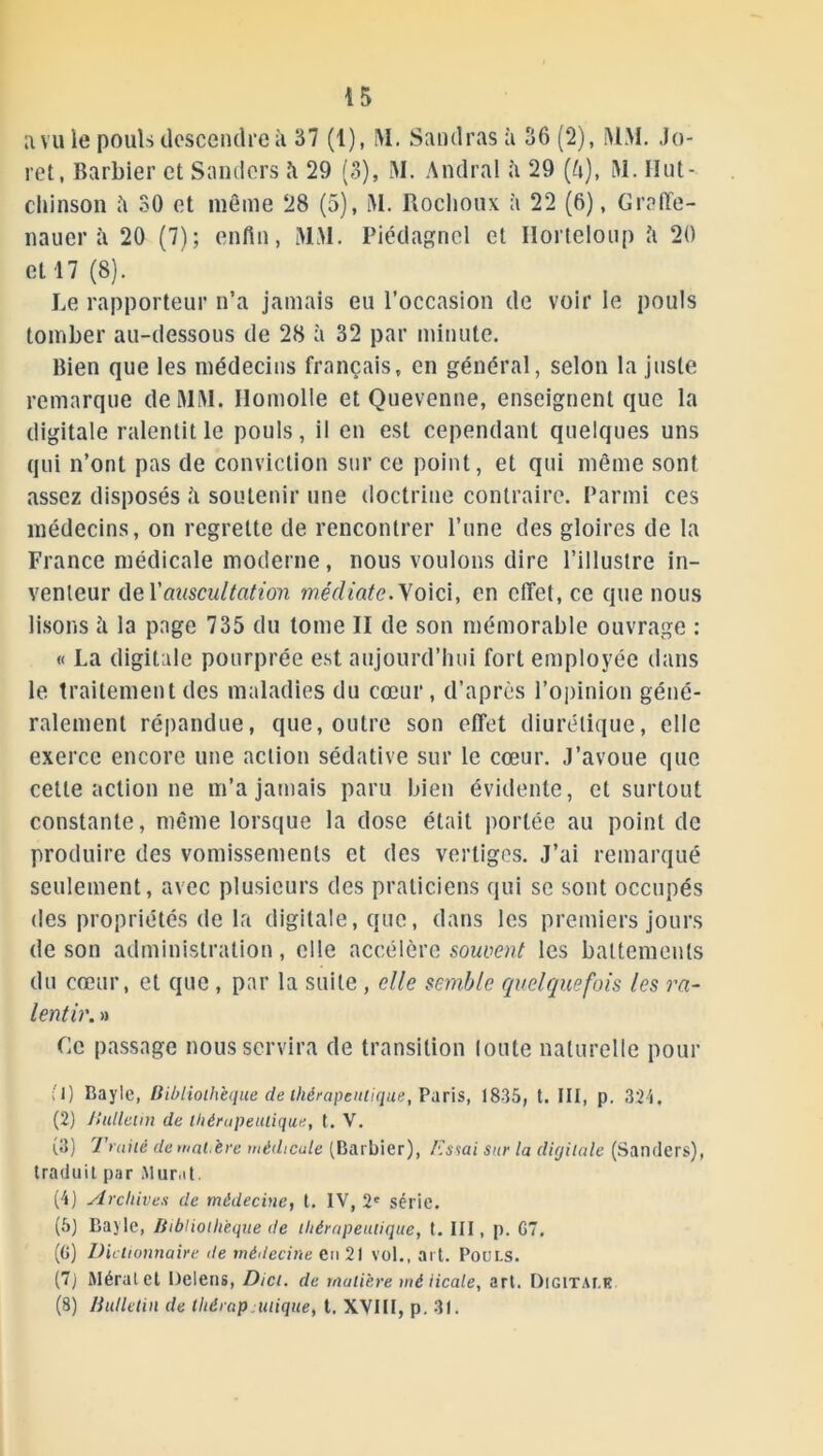 a vu le pouls descendre à 37 (1), M. Sandras à 36 (2), MM. Jo- ret, Barbier et Sanders à 29 (3), M. Amiral à 29 (ft), M. Hut- chinson 30 et même 28 (5), M. Rochoux à 22 (6), Graffe- nauer à 20 (7); enfin, MM. Piédagnel et Ilorteloup îi 20 et 17 (8). Le rapporteur n’a jamais eu l’occasion de voir le pouls tomber au-dessous de 28 à 32 par minute. Bien que les médecins français, en général, selon la juste remarque de MM. Ilomolle et Quevenne, enseignent que la digitale ralentit le pouls, il en est cependant quelques uns qui n’ont pas de conviction sur ce point, et qui même sont assez disposés h soutenir une doctrine contraire. Parmi ces médecins, on regrette de rencontrer l’une des gloires de la France médicale moderne, nous voulons dire l’illustre in- venteur de Y auscultation médiate. Voici, en effet, ce que nous lisons h la page 735 du tome II de son mémorable ouvrage : « La digitale pourprée est aujourd’hui fort employée dans le traitement des maladies du cœur, d’après l’opinion géné- ralement répandue, que, outre son effet diurétique, elle exerce encore une action sédative sur le cœur. J’avoue que cette action ne m’a jamais paru bien évidente, et surtout constante, même lorsque la dose était portée au point de produire des vomissements et des vertiges. J’ai remarqué seulement, avec plusieurs des praticiens qui se sont occupés des propriétés de la digitale, que, dans les premiers jours de son administration, elle accélère souvent les battements du cœur, et que , par la suite , elle semble quelquefois les ra- lentir. » Ce passage nous servira de transition loute naturelle pour ; 1) Bayle, Bibliothèque de l/iérapenlique, Paris, 1835, t. III, p. 324, (2) Bulletin de thérapeutique, t. V. (3) Truité de mat.ère médicale (Barbier), Essai sur la digitale (Sanders), traduit par Mur.it. (4) Archives de médecine, t. IV, 2' série. (5) Bayle, Bibliothèque de thérapeutique, t. III, p. G7. (G) Dictionnaire de médecine en 21 vol., art. Pouls. (7j Méralet Delens, Dict. de matière mé licale, art. Digitale (8) Bulletin de thérap inique, t. XVIII, p. 31.