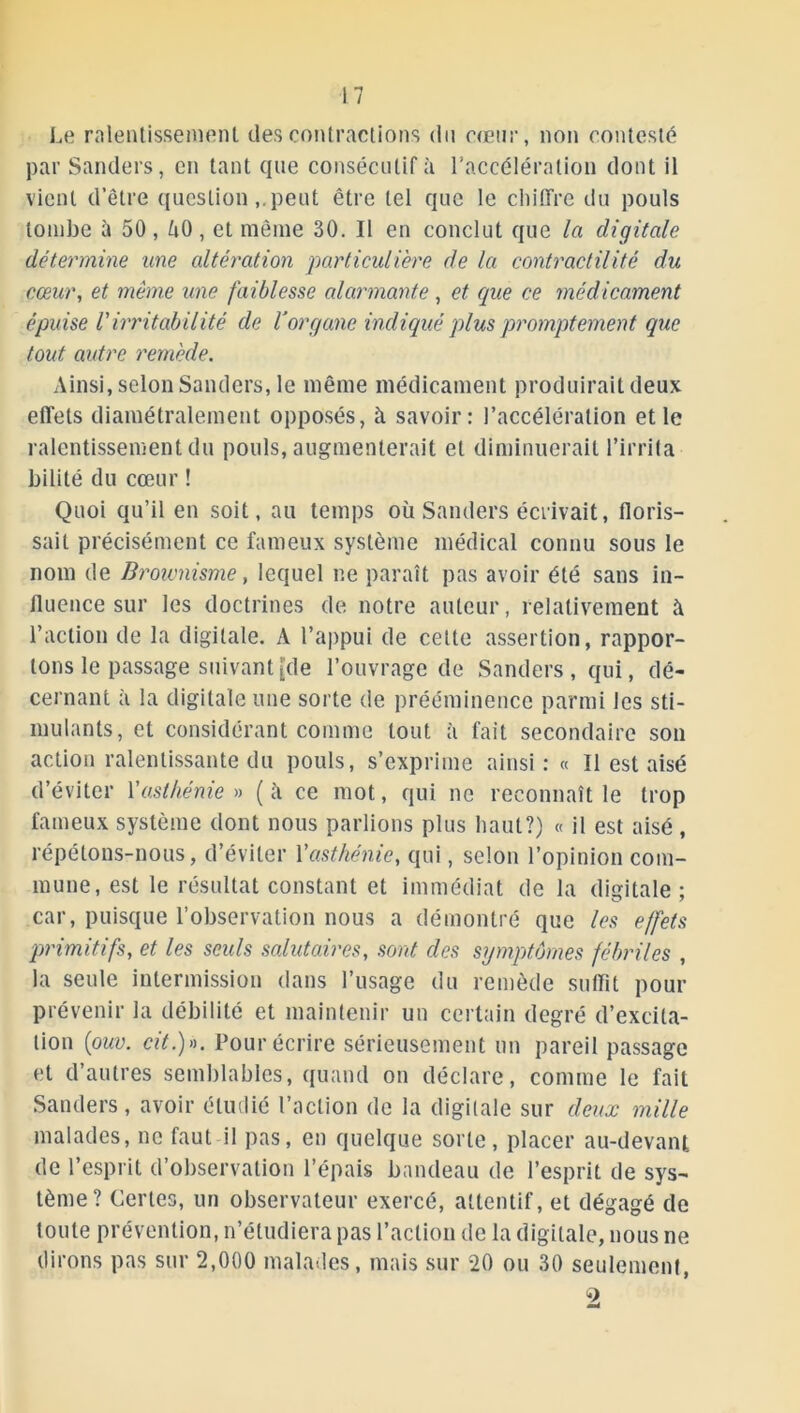 Le ralentissement des contractions du cœur, non contesté par Sanders, en tant que consécutif à l’accélération dont il vient detre questionpeut être tel que le chiffre du pouls tombe à 50, ùO, et même 30. Il en conclut que la digitale détermine une altération particulière de la contractilité du cœur, et même une faiblesse alarmante, et que ce médicament épuise l'irritabilité de Y organe indiqué plus promptement que tout autre remède. Ainsi, selon Sanders, le même médicament produirait deux effets diamétralement opposés, à savoir: l’accélération et le ralentissement du pouls, augmenterait et diminuerait l’irrita bilité du cœur ! Quoi qu’il en soit, au temps où Sanders écrivait, floris- sait précisément ce fameux système médical connu sous le nom de Brownisme, lequel ne paraît pas avoir été sans in- fluence sur les doctrines de notre auteur, relativement à l’action de la digitale. A l’appui de cette assertion, rappor- tons le passage suivant {de l’ouvrage de Sanders, qui, dé- cernant à la digitale une sorte de prééminence parmi les sti- mulants, et considérant comme tout à fait secondaire son action ralentissante du pouls, s’exprime ainsi: « Il est aisé d’éviter 1 'a,sthénie » (à ce mot, qui ne reconnaît le trop fameux système dont nous parlions plus haut?) « il est aisé , répétons-nous, d’éviter Yasthénie, qui, selon l’opinion com- mune, est le résultat constant et immédiat de la digitale ; car, puisque l’observation nous a démontré que les effets primitifs, et les seuls salutaires, sont des symptômes fébriles , la seule intermission dans l’usage du remède suffit pour prévenir la débilité et maintenir un certain degré d’excita- tion {ouv. cit.)». Pour écrire sérieusement un pareil passage et d’autres semblables, quand on déclare, comme le fait Sanders, avoir étudié l’action de la digitale sur deux mille malades, ne faut il pas, en quelque sorte, placer au-devant de l’esprit d’observation l’épais bandeau de l’esprit de sys- tème? Certes, un observateur exercé, attentif, et dégagé de toute prévention, n’étudiera pas l’action de la digitale, nous ne dirons pas sur 2,000 malades, mais sur 20 ou 30 seulement, 9