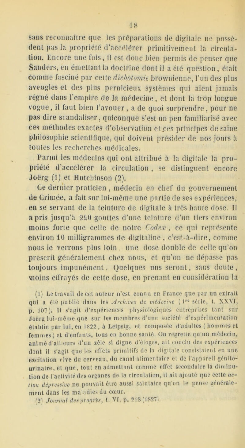 sans reconnaître que les préparations de digitale ne possè- dent pas la propriété d’accélérer primitivement la circula- tion. Encore une fois, il est donc bien permis de penser que Sanders, en émettant la doctrine dont il a été question, était comme fasciné par cette dichotomie brownienne, l’un des plus aveugles et des plus pernicieux systèmes qui aient jamais régné dans l’empire de la médecine, et dont la trop longue vogue, il faut bien l’avouer, a de quoi surprendre, pour ne pas dire scandaliser, quiconque s’est un peu familiarisé avec ces méthodes exactes d’observation et.ces principes de saine philosophie scientifique, qui doivent présider de nos jours à toutes les recherches médicales. Parmi les médecins qui ont attribué à la digitale la pro- priété d’accélérer la circulation , se distinguent encore Joërg (1) et Hutchinson (2). Ce dernier praticien , médecin en chef du gouvernement de Grimée, a fait sur lui-même une partie de ses expériences, en se servant de la teinture de digitale à très haute dose. Il a pris jusqu’à 2à0 gouttes d’une teinture d’un tiers environ moins forte que celle de notre Codex, ce qui représente environ 10 milligrammes de digitaline, c’est-à-dire, comme nous le verrons plus loin une dose double de celle qu’on prescrit généralement chez nous, et qu’on ne dépasse pas toujours impunément. Quelques uns seront, sans doute, vnoins effrayés de celte dose, en prenant en considération la (l) Le travail de cet auteur n’est connu en France que par un extrait qui a été publié dans les Archives de médecine (lrc série, t. XXYI, p. 107). Il s’agit d’expériences physiologiques entreprises tant sur Joërg lui-même q,ie sur les membres d’une société d'expérimentation établie par lui, en 1S22 , à Leipsig, et composée d’adultes ( hommes et femmes) et d’enfants, tous en bonne santé. On regrette qu’un médecin, animé d ailleurs d’un zèle si digne d’éloges, ait conclu des expériences dont il s’agit que les effets primitifs de la digitale consistaient en une excitation vive du cerveau, du canal alimentaire et de l’appareil génito- urinaire, et que, tout en admettant comme effet secondaire la diminu- tion de l’activité des organes de la circulation, il ait ajouté que celte ac- tion dépressive ne pouvait être aussi salutaire qu’on le pense générale- ment dans les maladies du coeur. '2' Journal des propres, t. VL p. 218(1827;.