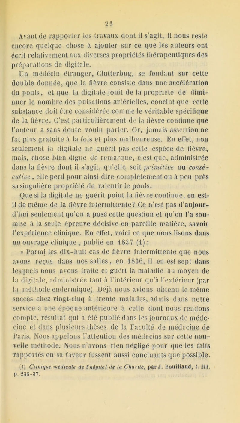 A vaut de rapporter les travaux dont il s’agit, il nous reste encore quelque chose à ajouter sur ce que les auteurs ont écrit relativement aux diverses propriétés thérapeutiques des préparations de digitale. lin médécin étranger, Clutterbug, se fondant sur cette double donnée, que la fièvre consiste dans une accélération du pouls, et que la digitale jouit de la propriété de dimi- nuer le nombre des pulsations artérielles, conclut que celte substance doit être considérée comme le véritable spécifique de la fièvre. C’est particulièrement de la fièvre continue que l’auteur a sans doute voulu parler. Or, jamais assertion ne fut plus gratuite à la fois et plus malheureuse. En effet, non seulement la digitale ne guérit pas cette espèce de fièvre, mais, chose bien digne de remarque, c’est que, administrée dans la fièvre dont il s’agit, qu’elle soit primitive ou consé- cutive , elle perd pour ainsi dire complètement ou à peu près sa singulière propriété de ralentir le pouls. Que si la digitale ne guérit point la fièvre continue, en est- il de même de la fièvre intermittente? Ce n’est pas d’aujour- d’hui seulement qu’on a posé cette question et qu’on l’a sou- mise à la seule épreuve décisive en pareille matière, savoir l’expérience clinique. En effet, voici ce que nous lisons dans un ouvrage clinique, publié en 1837 (1): « Parmi les dix-huit cas de fièvre intermittente que nous avons reçus dans nos salles, en 183G, il en est sept dans lesquels nous avons traité et guéri la maladie au moyen de la digitale, administrée tant à l’intérieur qu’à l’extérieur (par la méthode endermique). Déjà nous avions obtenu le même succès chez vingt-cinq à trente malades, admis dans notre service à une époque antérieure à celle dont nous rendons compte, résultat qui a été publié dans les journaux de méde- cine et dans plusieurs thèses de la Faculté de médecine de Paris. Nous appelons l’attention des médecins sur celle nou- velle méthode. Nous n’avons rien négligé pour que les faits rappoilés en sa faveur fussent aussi concluants que possible. (I) Clinique médicale de l’hôpital de la Charité, par J. Bouillaud, t. III, p. 236-37.