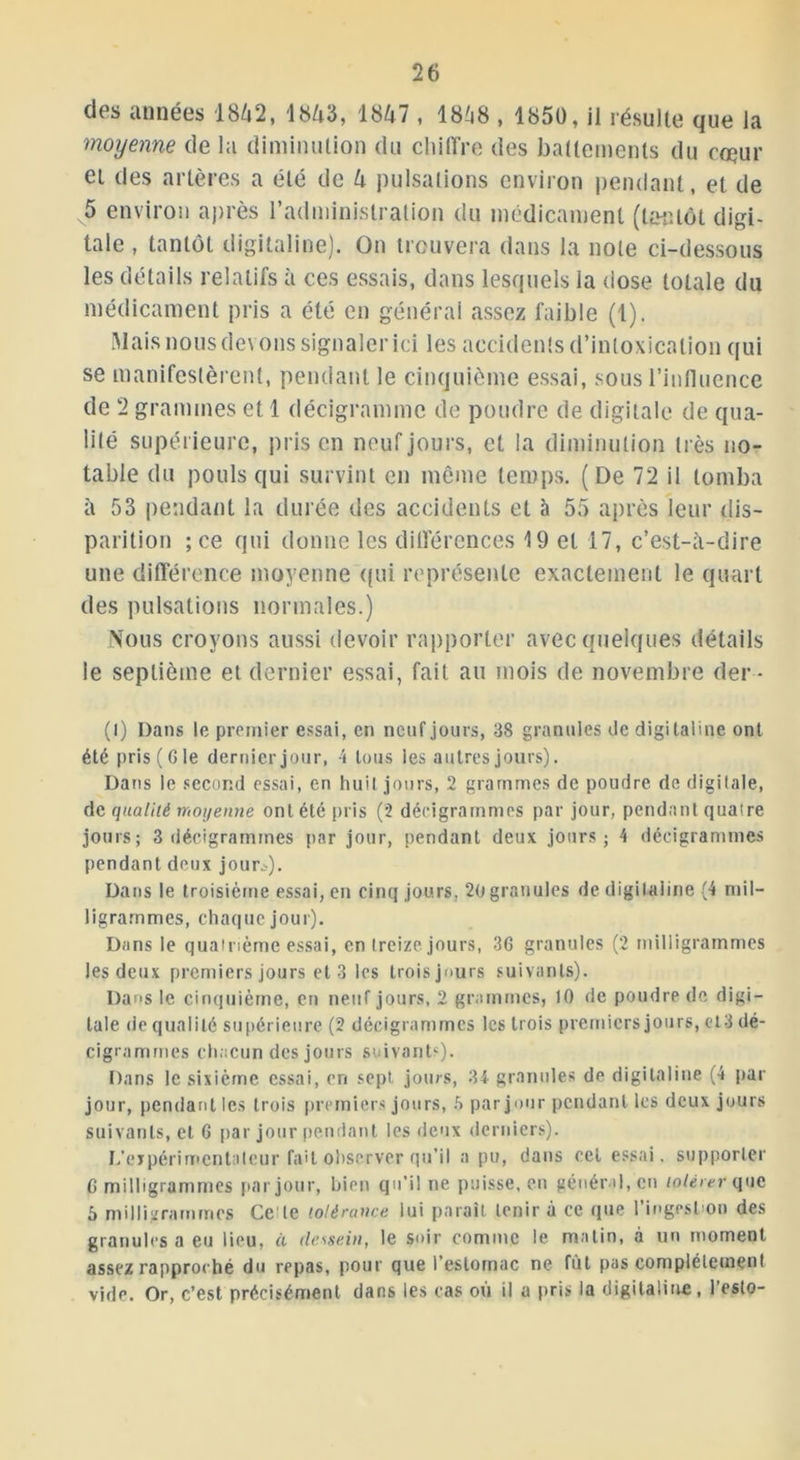 des années 1842, 1843, 1847 , 1848 , 1850, il résulte que la moyenne de la diminution du chiffre des battements du coeur et des artères a été de 4 pulsations environ pendant, et de 5 environ après l’administration du médicament (tantôt digi- tale , tantôt digitaline). On trouvera dans la note ci-dessous les détails relatifs à ces essais, dans lesquels la dose totale du médicament pris a été en générai assez faible (1). Mais nous devons signaler ici les accidents d’intoxication qui se manifestèrent, pendant le cinquième essai, sous l’influence de 2 grammes et 1 décigrainmc de poudre de digitale de qua- lité supérieure, pris en neuf jours, et la diminution très no- table du pouls qui survint en même temps. (De 72 il tomba à 53 pendant la durée des accidents et à 55 après leur dis- parition ; ce qui donne les différences \ 9 et 17, c’est-ii-dire une différence moyenne qui représente exactement le quart des pulsations normales.) Nous croyons aussi devoir rapporter avec quelques détails le septième et dernier essai, fait au mois de novembre der - (I) Dans le premier essai, en neuf jours, 38 granules de digitaline ont été pris ( G le dernier jour, 4 tous les autres jours). Dans le second essai, en huit jours, 2 grammes de poudre de digitale, de qualité moyenne ont été pris (2 décigrammes par jour, pendant quatre jours; 3 décigrammes par jour, pendant deux jours; 4 décigrammes pendant deux jour.-). Dans le troisième essai, en cinq jours, 20 granules de digitaline (4 mil- ligrammes, chaque jour). Dans le quatrième essai, en treize jours, 36 granules (2 milligrammes Jes deux premiers jours et 3 les troisjours suivants). Dans le cinquième, en neuf jours, 2 grammes, 10 de poudre de digi- tale de qualité supérieure (2 décigrammes les trois premiers jours, et3 dé- cigrammes chacun des jours suivants). Dans le sixième essai, en sept jours, 34 granules de digitaline (4 par jour, pendant les trois premiers jours, .V par jour pendant les deux jours suivants, et G par jour pendant les deux derniers). L'expérimentateur fait observer qu’il a pu, dans cet essai, supporter C milligrammes par jour, bien qu’il ne puisse, en général, en tolérer que 5 milligrammes Ce'te tolérance lui paraît tenir à ce que l’ingestion des granules a eu lieu, à dessein, le soir comme le matin, à un moment assez rapproché du repas, pour que l’estomac ne fût pas complètement vide. Or, c’est précisément dans les cas où il a pris la digitaline, l’esto-