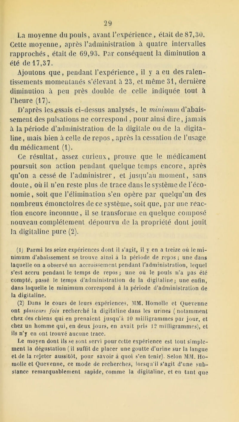 La moyenne du pouls, avant l’expérience , était de 87,30. Cette moyenne, après l’administration à quatre intervalles rapprochés, était de 69,93. Par conséquent la diminution a été de 17,37. Ajoutons que, pendant l’expérience, il y a eu des ralen- tissements momentanés s’élevant l\ 23, et même 31, dernière diminution à peu près double de celle indiquée tout à l’heure (17). D’après les.essais ci-dessus analysés, le minimum d’abais- sement des pulsations ne correspond , pour ainsi dire, jamais h la période d’administration de la digitale ou de la digita- line, mais bien à celle de repos , après la cessation de l’usage du médicament (1). Ce résultat, assez curieux, prouve que le médicament poursuit son action pendant quelque temps encore, après qu’on a cessé de l’administrer, et jusqu’au moment, sans doute, où il n’en reste plus de trace dans le système de l’éco- nomie, soit que l’élimination s’en opère par quelqu’un des nombreux émonctoires de ce système, soit que, par une réac- tion encore inconnue, il se transforme en quelque composé nouveau complètement dépourvu de la propriété dont jouit la digitaline pure (2). (lj Parmi les seize expériences dont il s’agit, il y en a treize où le mi- nimum d’abaissement se trouve ainsi à la période de repos ; une dans laquelle on a observé un accroissement pendant l’administration, lequel s’est accru pendant le temps de repos ; une où le pouls n’a pas été compté, passé le temps d’administration de la digitaline; une enfin, dans laquelle le minimum correspond à la période d’administration de la digitaline. (2) Dans le cours de leurs expériences, MM. Homolle et Quevenne ont plusieurs fois recherché la digitaline dans les urines ( notamment chez des chiens qui en prenaient jusqu’à 10 milligrammes par jour, et chez un homme qui, en deux jours, en avait pris 12 milligrammes), et ils n’y en ont trouvé aucune trace. Le moyen dont ils se sont servi pour cette expérience est tout simple- ment la dégustation ( il suffit de placer une goutte d’urine sur la langue et de la rejeter aussitôt, pour savoir à quoi s’en tenir). Selon MM. Ho- molle et Quevenne, ce mode de recherches, lorsqu’il s’agit d’une sub- stance remarquablement sapide, comme la digitaline, et en tant que