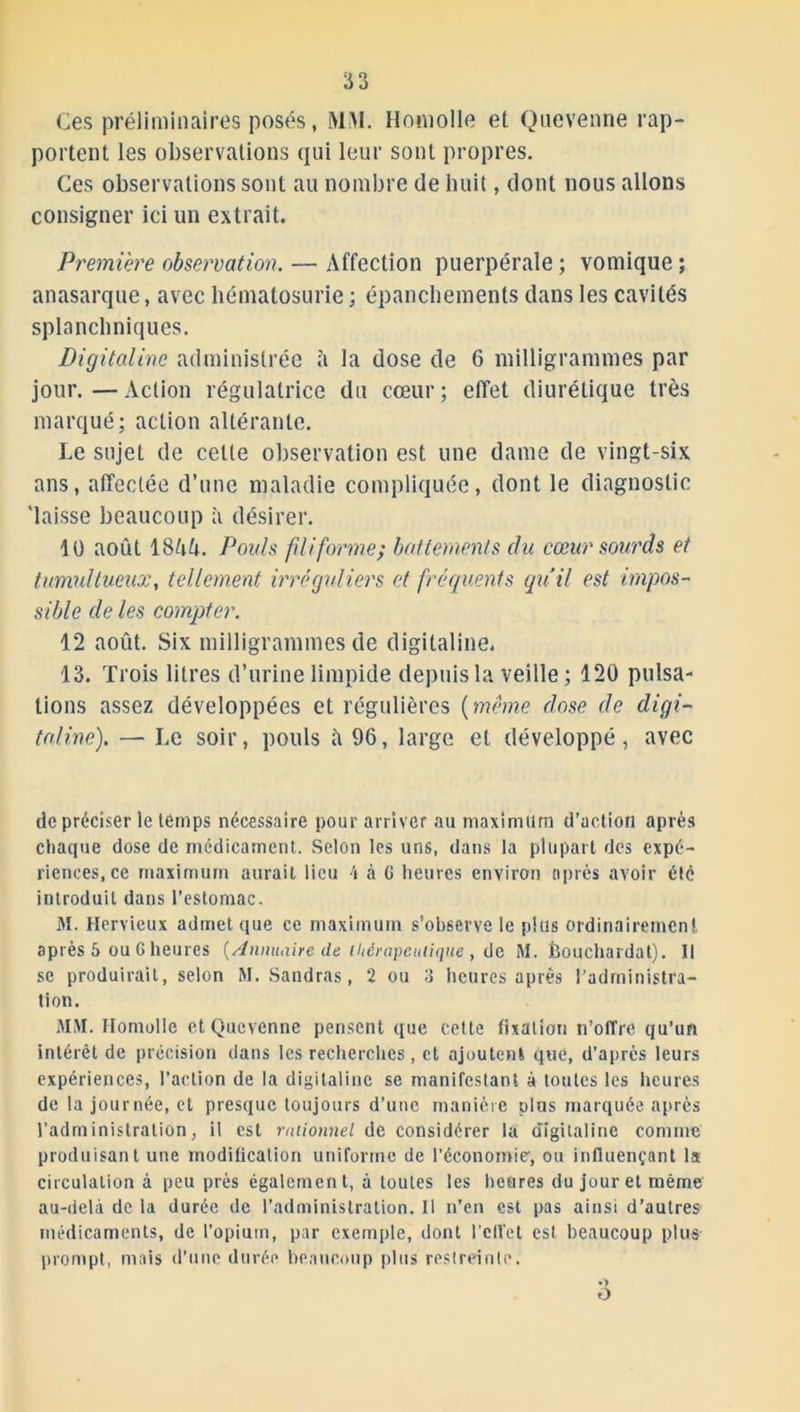 Ces préliminaires posés, MM. Homolle et Quevenne rap- portent les observations qui leur sont propres. Ces observations sont au nombre de huit, dont nous allons consigner ici un extrait. Première observation. — Affection puerpérale ; vomique ; anasarque, avec hématosurie ; épanchements dans les cavités splanchniques. Digitaline administrée h la dose de 6 milligrammes par jour.—Action régulatrice du cœur; effet diurétique très marqué; action altérante. Le sujet de cette observation est une dame de vingt-six ans, affectée d’une maladie compliquée, dont le diagnostic 'laisse beaucoup à désirer. 10 août 1 SkU. Pouls filiformer battements du cœur sourds et tumultueux, tellement irrégidiers et fréquents qu’il est impos- sible de les compter. 12 août. Six milligrammes de digitaline. 13. Trois litres d’urine limpide depuis la veille ; 120 pulsa- tions assez développées et régulières (meme dose de digi- taline). — Le soir, pouls û 96, large et développé, avec de préciser le temps nécessaire pour arriver au maximum d’action après chaque dose de médicament. Selon les uns, dans la plupart des expé- riences, ce maximum aurait lieu \ à G heures environ après avoir été introduit dans l’estomac. M. Hervieux admet que ce maximum s’observe le plus ordinairement après 5 ou G heures (Anmulire de thérapeutique , de M. Èouchardat). Il se produirait, selon M. Sandras, 2 ou 3 heures après l’administra- tion. MM. Homolle et Quevenne pensent que celte fixation n’offre qu’un intérêt de précision dans les recherches, et ajoute»! que, d’après leurs expériences, l’action de la digitaline se manifestant à toutes les heures de la journée, et presque toujours d’une manière plus marquée après l’administration, il est rationnel de considérer la digitaline comme produisant une modification uniforme de l’économie, ou influençant la circulation à peu près également, à toutes les heures du jour et même au-delà de la durée de l’administration. Il n’en est pas ainsi d’autres médicaments, de l’opium, par exemple, dont l'effet est beaucoup plus prompt, mais d’une durée beaucoup plus restreinte. •> O