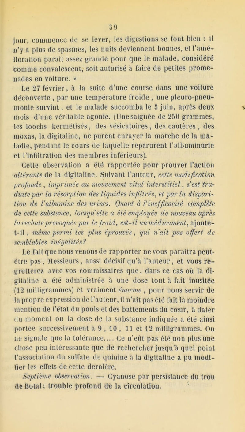 jour, commence de se lever, les digestions se font bien : il n’y a plus de spasmes, les nuits deviennent bonnes, et l’amé- lioration paraît assez grande pour que le malade, considéré comme convalescent, soit autorisé à faire de petites prome- nades en voiture. » Le 27 février, à la suite d’une course dans une voilure découverte , par une température froide , une pleuro-pneu- monie survint, et le malade succomba le 3 juin, après deux -* mois d’une véritable agonie. (Unesaignée de 250 grammes, les loochs kermétisés, des vésicatoires, des cautères, des moxas, la digitaline, ne purent enrayer la marche de la ma- ladie, pendant le cours de laquelle reparurent l’albuminurie et l’infiltration des membres inférieurs). Celte observation a été rapportée pour prouver l’action altérante de la digitaline. Suivant l’auteur, cette modification profonde, imprimée au mouvement vital interstitiel, s'est tra- duite par la résorption des liquides infiltrés, et par la dispari- tion de l'albumine des urines. Quant ci Vinefficacité complète de cette substance, lorsqu elle, a été employée de nouveau après la rechute provoquée par le froid, est-il un médicament, ajoute- t-il , même parmi les plus éprouvés, qui naît pas offert de semblables inégalités ? Le fait que nous venons de rapporter ne vous paraîtra peut- être pas, Messieurs, aussi décisif qu’à l’auteur, et vous re- gretterez avec vos commissaires que, dans ce cas où la di- gitaline a été administrée à une dose tout à fait inusitée (12 milligrammes) et vraiment énorme , pour nous servir de la propre expression de l’auteur, il n’ait pas été fait la moindre mention de l’état du pouls et des battements du cœur, à dater du moment ou la dose de la substance indiquée a été ainsi portée successivement à 9 , 10 , 11 et 12 milligrammes. On ne signale que la tolérance.... Ce n’eût pas été non plus une chose peu intéressante que de rechercher jusqu’à quel point l’association du sulfate de quinine à la digitaline a pu modi- fier les effets de cette dernière. Septième observation. — Cyanose par persistance du trou deBolal; trouble profond de la circulation.