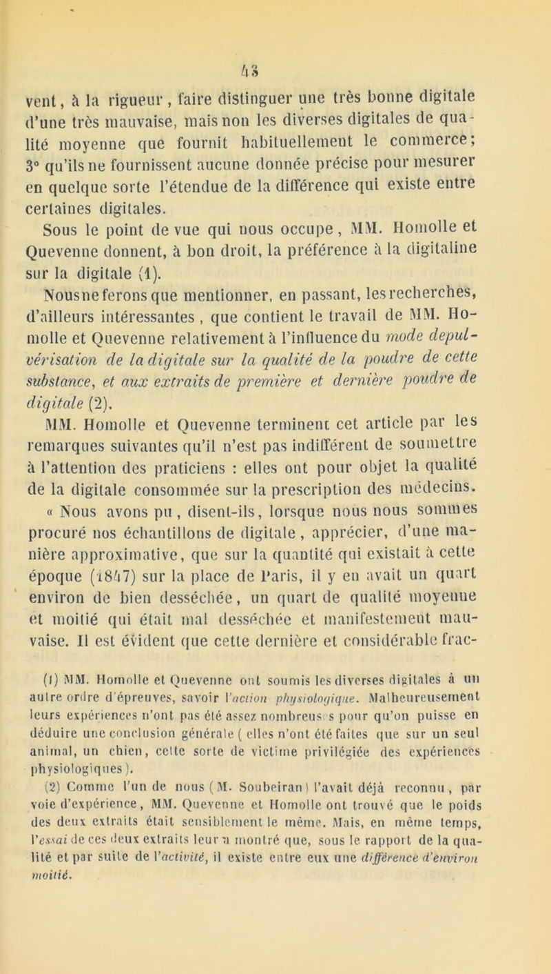 vent, à la rigueur, faire distinguer une très bonne digitale d’une très mauvaise, mais non les diverses digitales de qua- lité moyenne que fournit habituellement le commerce; 3° qu’ils ne fournissent aucune donnée précise pour mesurer en quelque sorte l’étendue de la différence qui existe entre certaines digitales. Sous le point de vue qui nous occupe, MM. Ilomolle et Quevenne donnent, à bon droit, la préférence îi la digitaline sur la digitale (1). Nousne ferons que mentionner, en passant, les recherches, d’ailleurs intéressantes , que contient le travail de MM. Ho- molle et Quevenne relativement à l'influence du mode depul- vérisation de la digitale sur la qualité de la poudre de cette substance, et aux extraits de première et dernière poudre de digitale (2). MM. Hoinolle et Quevenne terminent cet article par les remarques suivantes qu’il n’est pas indifférent de soumettre à l’attention des praticiens : elles ont pour objet la qualité de la digitale consommée sur la prescription des médecins. « Nous avons pu , disent-ils, lorsque nous nous sommes procuré nos échantillons de digitale , apprécier, d’une ma- nière approximative, que sur la quantité qui existait à cette époque (18^7) sur la place de Paris, il y en avait un quart environ de bien desséchée, un quart de qualité moyenne et moitié qui était mal desséchée et manifestement mau- vaise. Il est évident que cette dernière et considérable frac- (1) MM. Homolle et Quevenne ont soumis les diverses digitales à un autre ordre d'épreuves, savoir l'action physiologique. Malheureusement leurs expériences n’ont pas été assez nombreus s pour qu’on puisse en déduire une conclusion générale ( elles n’ont été faites que sur un seul animal, un chien, celte sorte de victime privilégiée des expériences physiologiques ). (2) Comme l’un de nous(M. Soubeirant l’avait déjà reconnu, par voie d’expérience, MM. Quevenne et Homolle ont trouvé que le poids des deux extraits était sensiblement le même. Mais, en même temps, l’essai de ces deux extraits leur a montré que, sous le rappoil de la qua- lité et par suite de Yaciivilé, il existe entre eux une différence d’environ moitié.