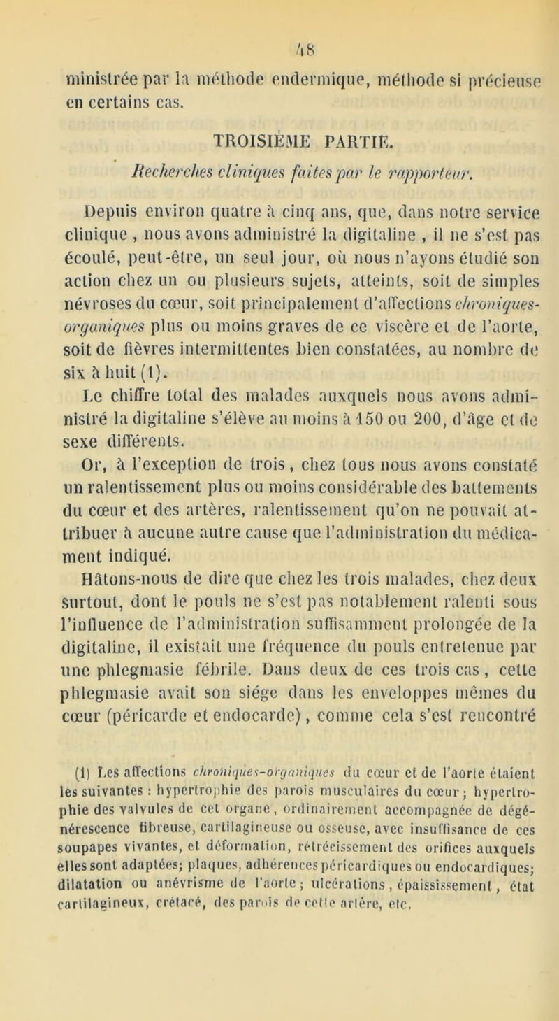 ministrée par la méthode endermique, méthode si précieuse on certains cas. TROISIÈME PARTIE. Recherches cliniques faites par le rapporteur. Depuis environ quatre îi cinq ans, que, dans notre service clinique , nous avons administré la digitaline , il 11e s’est pas écoulé, peut-être, un seul jour, où nous 11’ayons étudié son action chez un ou plusieurs sujets, atteints, soit de simples névroses du cœur, soit principalement d’affections chroniques- organiques plus ou moins graves de ce viscère et de l’aorte, soit de fièvres intermittentes bien constatées, au nombre de six â huit (1). Le chiffre total des malades auxquels nous avons admi- nistré la digitaline s’élève au moins â 150 ou 200, d’âge et de sexe différents. Or, à l’exception de trois, chez tous nous avons constaté un ralentissement plus ou moins considérable des battements du cœur et des artères, ralentissement qu’on ne pouvait at- tribuer à aucune autre cause que l’administration du médica- ment indiqué. Hâtons-nous de dire que chez les trois malades, chez deux surtout, dont le pouls 11e s’est pas notablement ralenti sous l’inlluence de l’administration suffisamment prolongée de la digitaline, il existait une fréquence du pouls entretenue par une phlegmasie fébrile. Dans deux de ces trois cas, cette phlegmasie avait son siège dans les enveloppes mêmes du cœur (péricarde et endocarde), comme cela s’est rencontré (1) î,es affections chroniqùes-oïganiques du cœur et de l’aorte étaient les suivantes : hypertrophie des parois musculaires du cœur; hypertro- phie des valvules de cet organe, ordinairement accompagnée de dégé- nérescence fibreuse, cartilagineuse ou osseuse, avec insuffisance de ces soupapes vivantes, et déformation, rétrécissement des orifices auxquels elles sont adaptées; plaques, adhérences péricardiques ou endocardiques; dilatation ou anévrisme de l’aorte ; ulcérations , épaississement, état cartilagineux, crétacé, des parois de cotte arlére, etc,