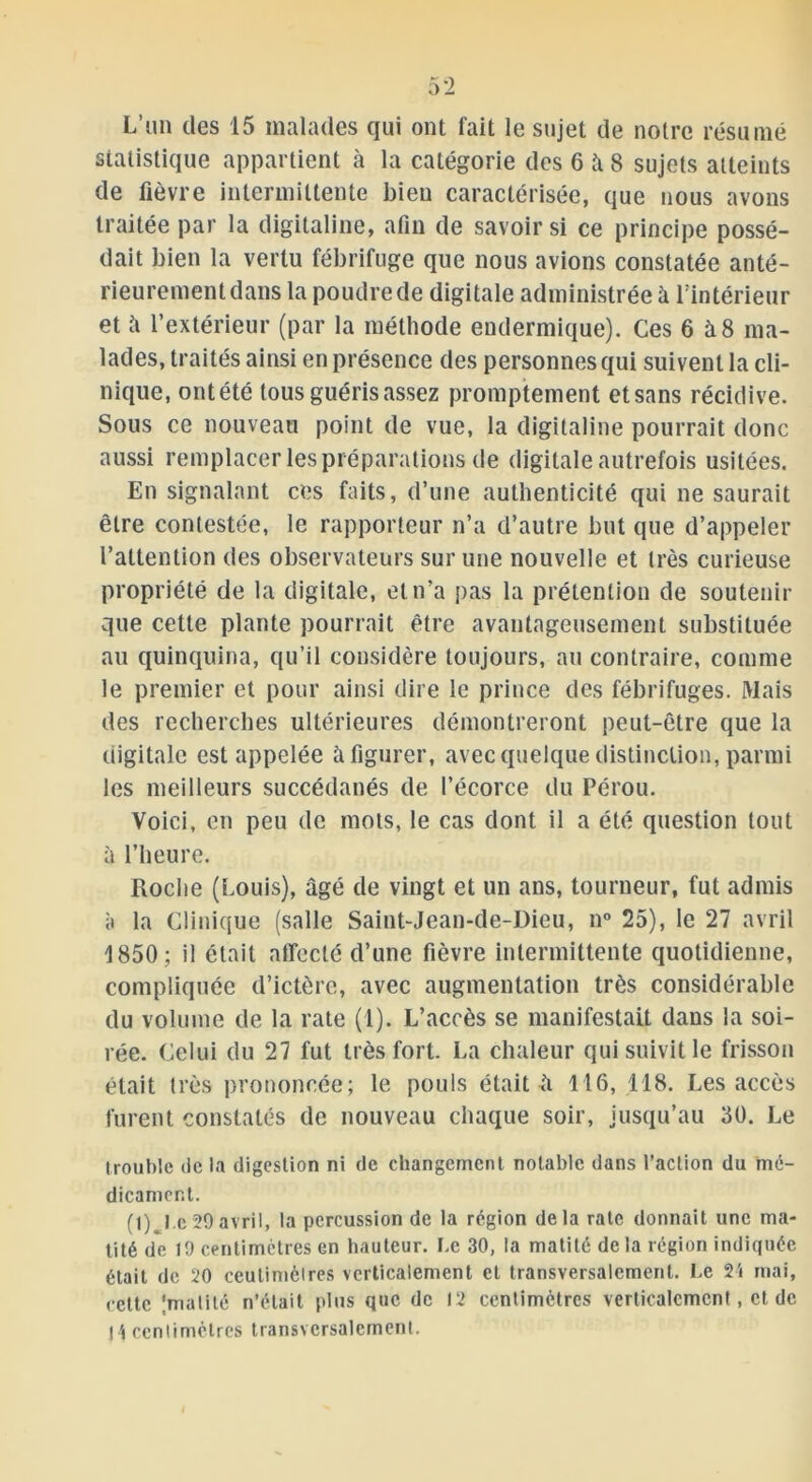 L’un des 15 malades qui ont fait le sujet de notre résumé statistique appartient à la catégorie des 6 à 8 sujets atteints de fièvre intermittente bien caractérisée, que nous avons traitée par la digitaline, afin de savoir si ce principe possé- dait bien la vertu fébrifuge que nous avions constatée anté- rieurement dans la poudre de digitale administrée à l'intérieur et ii l’extérieur (par la méthode endermique). Ces 6 à 8 ma- lades, traités ainsi en présence des personnes qui suivent la cli- nique, ontété tous guéris assez promptement etsans récidive. Sous ce nouveau point de vue, la digitaline pourrait donc aussi remplacer les préparations de digitale autrefois usitées. En signalant ces faits, d’une authenticité qui ne saurait être contestée, le rapporteur n’a d’autre but que d’appeler l’attention des observateurs sur une nouvelle et 1res curieuse propriété de la digitale, et n’a pas la prétention de soutenir que cette plante pourrait être avantageusement substituée au quinquina, qu’il considère toujours, au contraire, comme le premier et pour ainsi dire le prince des fébrifuges. Mais des recherches ultérieures démontreront peut-être que la digitale est appelée à figurer, avec quelque distinction, parmi les meilleurs succédanés de l’écorce du Pérou. Voici, en peu de mots, le cas dont il a été question tout à l’heure. Roche (Louis), âgé de vingt et un ans, tourneur, fut admis à la Clinique (salle Saint-Jean-de-Dieu, n° 25), le 27 avril 1850 ; il était affecté d’une fièvre intermittente quotidienne, compliquée d’ictère, avec augmentation très considérable du volume de la rate (1). L’accès se manifestait dans la soi- rée. Celui du 27 fut très fort. La chaleur qui suivit le frisson était très prononcée; le pouls était à 116, 118. Les accès furent constatés de nouveau chaque soir, jusqu’au 30. Le trouble de la digestion ni de changement notable dans l’action du mé- dicament. (t) I e 29avril, la percussion de la région delà rate donnait une ma- tité de 19 centimètres en hauteur. Le 30, la matité delà région indiquée était de 20 ceulimcires verticalement et transversalement. Le 24 mai, cette (matité n’était plus que de 12 centimètres verticalement, et de H centimètres transversalement.