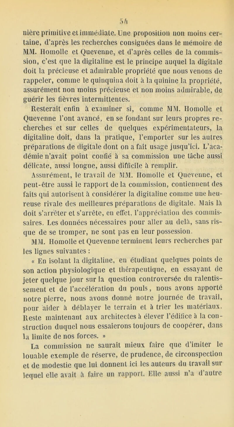 nière primitive ei immédiate. Une proposition non moins cer- taine, d’après les recherches consignées dans le mémoire de MUAI. Homolle et Quevenne, et d’après celles de la commis- sion, c’est que la digitaline est le principe auquel la digitale doit la précieuse et admirable propriété que nous venons de rappeler, comme le quinquina doit il la quinine la propriété, assurément non moins précieuse et non moins admirable, de guérir les lièvres intermittentes. Resterait enfin à examiner si, comme WM. Homolle et Quevenne l’ont avancé, en se fondant sur leurs propres re- cherches et sur celles de quelques expérimentateurs, la digitaline doit, dans la pratique, l’emporter sur les autres préparations de digitale dont on a fait usage jusqu’ici. L’aca- démie n’avait point confié à sa commission une tâche aussi délicate, aussi longue, aussi difficile îi remplir. Assurément, le travail de MM. Homolle et Quevenne, et peut-être aussi le rapport delà commission, contiennent des faits qui autorisent h considérer la digitaline comme une heu- reuse rivale des meilleures préparations de digitale. Mais la doit s’arrêter et s’arrête, en effet, l’appréciation des commis- saires. Les données nécessaires pour aller au delà, sans ris- que de se tromper, ne sont pas en leur possession. MM. Homolle et Quevenne terminent leurs recherches par les lignes suivantes : « En isolant la digitaline, en étudiant quelques points de son action physiologique et thérapeutique, en essayant de jeter quelque jour sur la question controversée du ralentis- sement et de l’accélération du pouls, nous avons apporté notre pierre, nous avons donné notre journée de travail, pour aider à déblayer le terrain et à trier les matériaux. Reste maintenant aux architectes à élever l’édifice à la con- struction duquel nous essaierons toujours de coopérer, dans la limite de nos forces. » La commission ne saurait mieux faire que d’imiter le louable exemple de réserve, de prudence, de circonspection et de modestie que lui donnent ici les auteurs du travail sur lequel elle avait îi faire un rapport. Elle aussi n’a d’autre