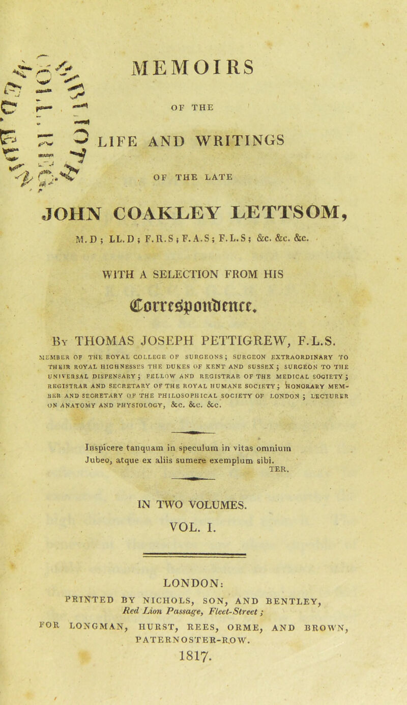 MEMOIRS OF THE O life and writings r:. a ^ j* OF THE LATE JOHN COAKLEY LETTSOM, M.D; LL.D; F.R.S j F. A.S ; F.L.S ; &c. &c. &c. WITH A SELECTION FROM HIS Corresipontintce, By THOMAS JOSEPH PETTIGREW, F.L.S. MEMBER OF THE ROYAL COLLEGF. OF SURGEOHS ; SURGEON EXTRAORDINARY TO THEIR ROYAL HIGHNESSES THE DUKES OF KENT AND SUSSEX; SURGEON TO THE UNIVERSAL DISPENSARY ; FELLOW AND REGISTRAR OF THE MEDICAL SOCIETY ; REGISTRAR AND SECRETARY OP THE ROYAL HUMANE SOCIETY; koNORARY MEM- BER AND SECRETARY OF THE PHILOSOPHICAL SOCIETY OF LONDON ; LBCTURKR ON ANATOMY AND PHYSIOLOGY, &C. &C. &C. Inspicere tanquam in speculum in vitas omnium Jubeo, atque ex aliis sumere exemplum sibi. TER. IN TWO VOLUMES. VOL. I. LONDON: PRINTED BY NICHOLS, SON, AND BENTLEY, Red Lion Passage, Fleet-Street; TOR LONGMAN, HURST, REES, ORME, AND BROWN, PATERNOSTER-ROW. I8I7.