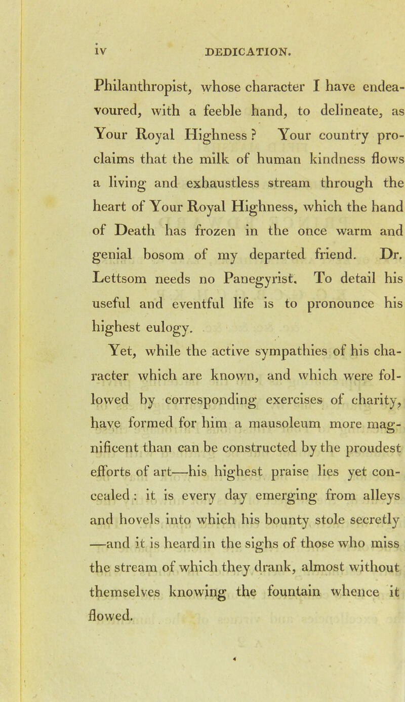 IV DEDICATION. Philanthropist, whose character I have endea- voured, with a feeble hand, to delineate, as Your Royal Highness ? Your country pro- claims that the milk of human kindness flows a living and exhaustless stream through the heart of Your Royal Highness, which the hand of Death has frozen in the once warm and genial bosom of my departed friend. Dr. Lettsom needs no Panegyrist, To detail his useful and eventful life is to pronounce his highest eulogy. Yet, while the active sympathies of his cha- racter which are known, and which were fol- lowed by corresponding exercises of charity, have formed for him a mausoleum more mag- nificent than can be constructed by the proudest efforts of art—his highest praise lies yet con- cealed : it is every day emerging from alleys and hovels into which his bounty stole secretly —and it is heard in the sighs of those who miss the stream of which they drank, almost without themselves knowing the fountain whence it flowed.