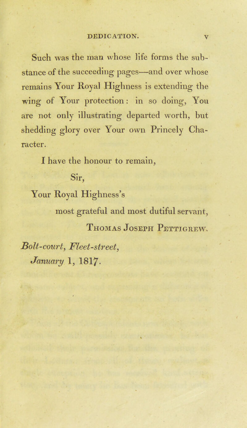 Such was the man whose life forms the sub- stance of the succeeding pages—and over whose remains Your Royal Highness is extending the wing of Your protection : in so doing, You are not only illustrating departed worth, but shedding glory over Your own Princely Cha- racter. I have the honour to remain. Sir, Your Royal Highness’s most grateful and most dutiful servant, Thomas Joseph Pettigrew. Bolt-court, Fleet-street, January 1, I8I7.