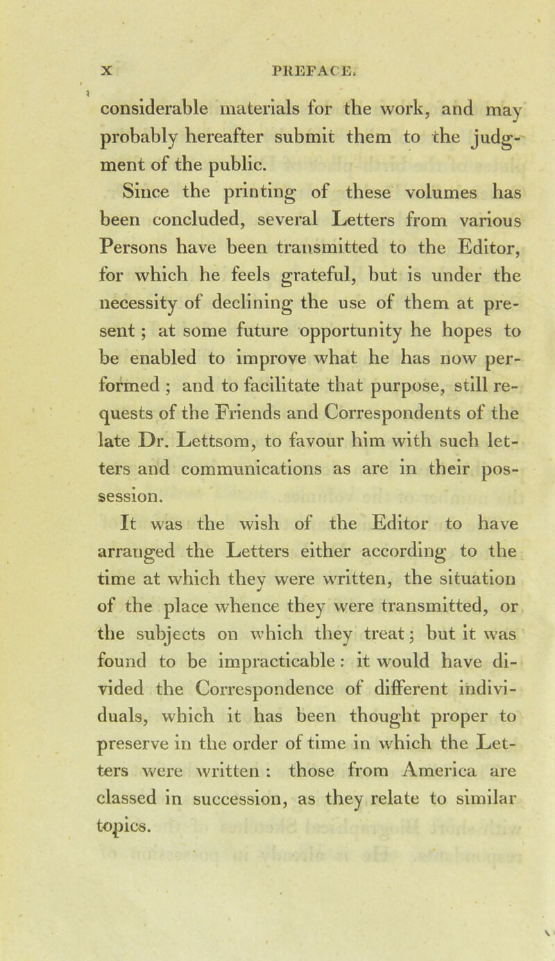 considerable materials for the work, and may probably hereafter submit them to the judg- ment of the public. Since the printing of these volumes has been concluded, several Letters from various Persons have been transmitted to the Editor, for which he feels grateful, but is under the necessity of declining the use of them at pre- sent ; at some future opportunity he hopes to be enabled to improve what he has now per- formed ; and to facilitate that purpose, still re- quests of the Friends and Correspondents of the late Dr. Lettsom, to favour him with such let- ters and communications as are in their pos- session. It was the wish of the Editor to have arranged the Letters either according to the time at which they were written, the situation of the place whence they were transmitted, or the subjects on which they treat; but it was found to be impracticable: it would have di- vided the Correspondence of dilferent indivi- duals, which it has been thought proper to preserve in the order of time in which the Let- ters were written : those from America are classed in succession, as they relate to similar topics.