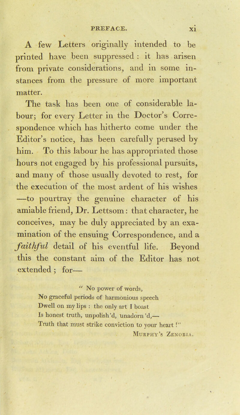 A few Letters originally intended to be printed have been suppressed : it has arisen from private considerations, and in some in- stances from the pressure of more important matter. The task has been one of considerable la- bour; for every Letter in the Doctor’s Corre- spondence which has hitherto come under the Editor’s notice, has been carefully perused by him. To this labour he has appropriated those hours not engaged by his professional pursuits, and many of those usually devoted to rest, for the execution of the most ardent of his wishes —to pourtray the genuine character of his amiable friend, Dr. Lettsom: that character, he conceives, may he duly appreciated by an exa- mination of the ensuing Correspondence, and a detail of his eventful life. Beyond this the constant aim of the Editor has not extended ; for— ''No power of words. No graceful periods of harmonious speech Dwell on my lips : the only art I boast Is honest truth, unpolish’d, unadorn’d,— Truth that must strike conviction to your heart!” Murphy’s Zenobia.