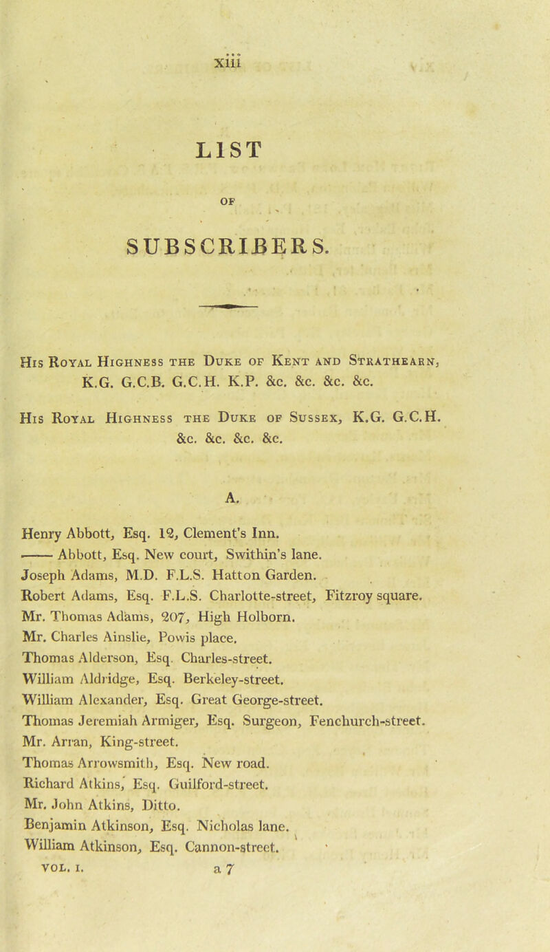 LIST OF SUBSCRIBERS. His Royal Highness the Duke of Kent and Strathearn, K.G. G.C.B. G.C.H. K.P. &c. &c. &c. &c. His Royal Highness the Duke of Sussex, K.G. G.C.H. &c. &c. &c, &c. A. Henry Abbott, Esq. 12, Clement’s Inn. Abbott, Esq. New court, Swithin’s lane. Joseph Adams, M.D. F.L.S. Hatton Garden. Robert Adams, Esq. F.L.S. Charlotte-street, Fitzroy square. Mr. Thomas Adams, 207, High Holborn. Mr. Charles Ainslie, Powis place, Thomas .Alderson, Esq. Charles-street. William Aldiidge, Esq. Berkeley-street. William Alexander, Esq. Great George-street. Thomas Jeremiah Armiger, Esq. Surgeon, Fenchurch-street. Mr. Arran, King-sti’eet. I Thomas Arrowsmitli, Esq. New road. Richard Atkins, Esq. Guilford-street. Mr, John Atkins, Ditto. Benjamin Atkinson, Esq. Nicholas lane. William Atkinson, Esq. Cannon-street.