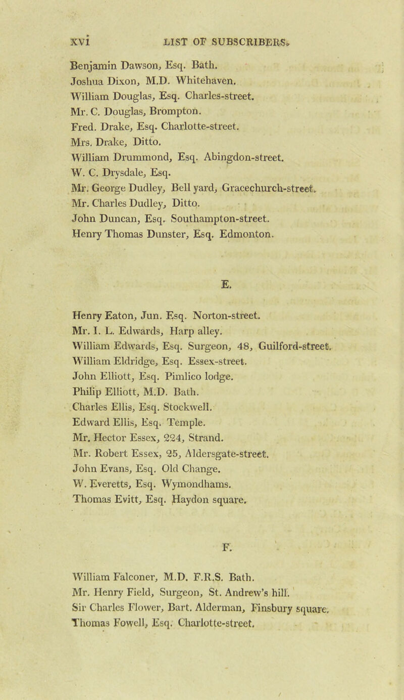 Benjamin Dawson> Esq. Bath. ■; Josliua Dixon, M.D. Whitehaven. William Douglas, Esq. Charles-street. Mr. C. Douglas, Brompton. Fred. Drake, Esq. Charlotte-street. Mrs, Drake, Ditto, William Drummond, Esq. Abingdon-street. W. C. Drysdale, Esq. Mr, George Dudley, Bell yard, Gracechurch-street. Mr, Charles Dudley, Ditto. . John Duncan, Esq, Southampton-street. Henry Thomas Dunster, Esq. Edmonton. E. Henry Eaton, Jun. Esq. Norton-street. Mr, I. L. Edwards, Harp alley, William Edwards, Esq. Surgeon, 48, Guilford-streefi. William Eldridge, Esq. Essex-street, John Elliott, Esq. Pimlico lodge, Philip Elliott, M.D. Bath. Charles Ellis, Esq. Stockwell. Edward Ellis, Esq. Temple. Mr. Hector Essex, 224, Strand. Mr. Robert Essex, 25, Aldersgate-street. John Evans, Esq, Old Change. W. Everetts, Esq. Wymondhams, Thomas Evitt, Esq. fiaydon square. William Falconer, M.D. F.R.S, Bath. Mr, Henry Field, Surgeon, St, Andrew’s hill,' Sir Charles Flower, Bart. Alderman, Finsbury square, Thomas Fowell, Esq. Charlotte-street.