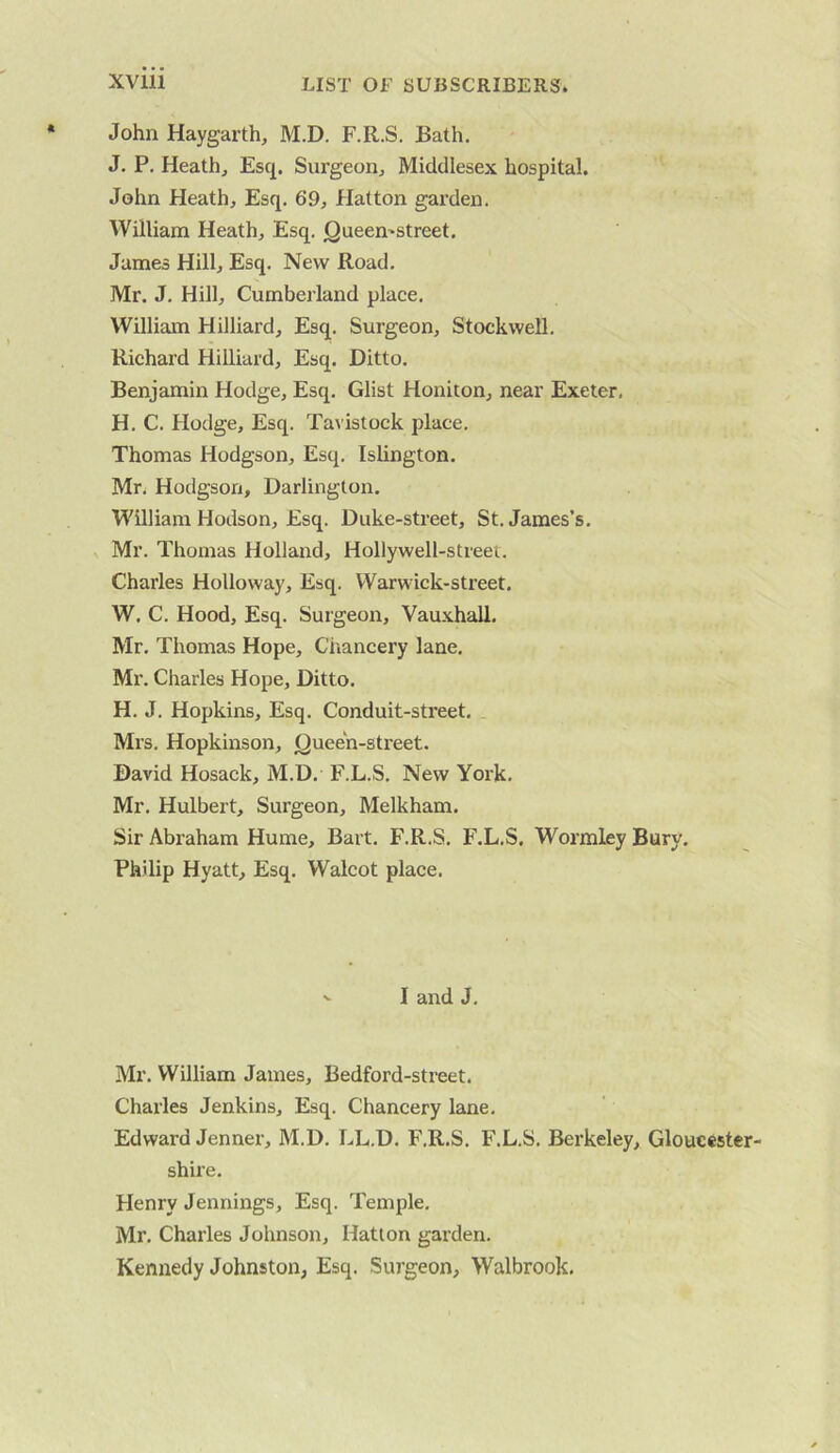 John Haygarth, M.D. F.R.S. Bath. J. P. Heath, Esq, Surgeon, Middlesex hospital. John Heath, Esq. 69, Hatton garden. William Heath, Esq. Queemstreet. James Hill, Esq. New Road. Mr. J. Hill, Cumberland place. William Hilliard, Esq. Surgeon, Stockwell. Richard Hilliard, Esq. Ditto. Benjamin Hodge, Esq. Glist Honiton, near Exeter, H. C, Hodge, Esq. Tavistock place. Thomas Hodgson, Esq. Islington. Mr. Hodgson, Darlington. William Hodson, Esq. Duke-street, St. James’s. Mr. Thomas Holland, Hollywell-street. Charles Holloway, Esq. Warwick-street. W. C. Hood, Esq. Surgeon, Vauxhall. Mr. Thomas Hope, Chancery lane. Mr. Charles Hope, Ditto. H. J. Hopkins, Esq. Conduit-street, Mrs. Hopkinson, (Queen-street. David Hosack, M.D. F.L.S. New York. Mr. Hulbert, Surgeon, Melkham. Sir Abraham Hume, Bart. F.R.S. F.L.S. Wormley Bury, Philip Hyatt, Esq, Walcot place. ^ I and J, Mr. William James, Bedford-street. Charles Jenkins, Esq. Chancery lane, Edward Jenner, M.D. LL.D. F.R.S, F.L.S. Berkeley, Gloucester- shii’e, Henry Jennings, Esq. Temple. Mr. Charles Johnson, Hatton garden. Kennedy Johnston, Esq. Surgeon, Walbrook.