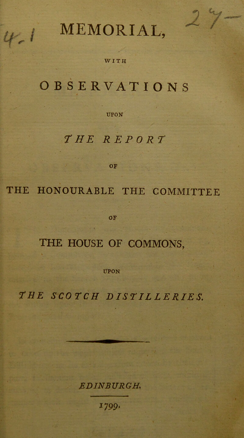 ; i MEMORIAL, V ^ ‘ /' WITH O B S E RVATIONS / UPON THE REPORT OF THE HONOURABLE THE COMMITTEE OF THE HOUSE OF COMMONS, % l UPON THE SCOTCH DISTILLERIES. EDINBURGH.