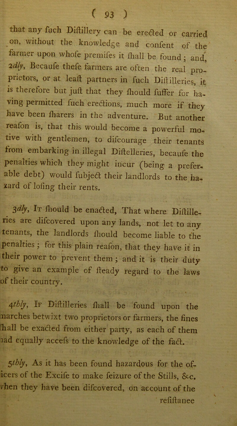 ».hat any fuch Diftillery can be erected or carried on, without the knowledge and confent of the farmer upon whofe premifes it fliall be found; and, idly, Becaufe thefe farmers are often the real pro- prietors, or at leaft partners in fuch Diftilleries, it is therefore but juft that they fliould fuffer for ha- ving permitted fuch erections, much more if they have been ftiarers in the adventure. But another reafon is, that this would become a powerful mo- tive with gentlemen, to difcourage their tenants from embarking in illegal Diftelleries, becaufe the penalties which they might incur (being a prefer- able debt) would fubjed their landlords to the ha- zard of lofing their rents. Sdly, It fliould be enaded, That where Diftille- ries are difcovered upon any lands, not let to any tenants, the landlords fliould become liable to the penalties; for this plain reafon, that they have it in their power to prevent them ; and it is their duty to give an example of fteady regard to the laws of their country. 4thly, If Diftilleries fliall be found upon the marches betwixt two proprietors or farmers, the fines diall be exaded from either party, as each of them lad equally accefs to the knowledge of the fact. Sthly, As it has been found hazardous for the of- icers of the Excife to make feizure of the Stills, &c. vhen they have been difcovered, on account of the refiftanee