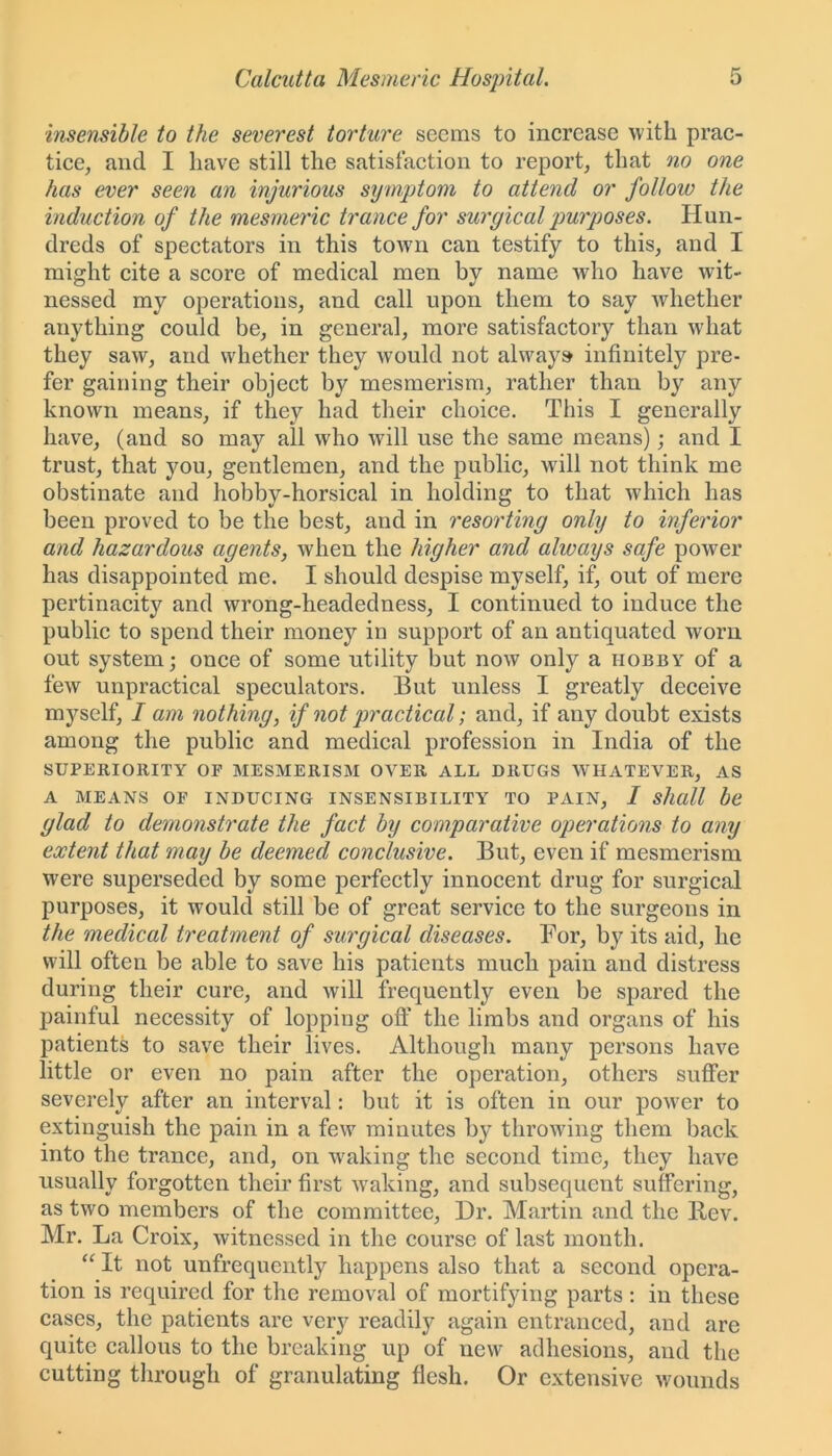 insensible to the severest torture seems to increase with prac- tice, and I have still the satisfaction to report, that no one has ever seen an injurious symptom to attend or follow the induction of the mesmeric trance for surgical purposes. Hun- dreds of spectators in this town can testify to this, and I might cite a score of medical men by name who have wit- nessed my operations, and call upon them to say whether anything could be, in general, more satisfactory than what they saw, and whether they would not always infinitely pre- fer gaining their object by mesmerism, rather than by any known means, if they had their choice. This I generally have, (and so may all who will use the same means); and I trust, that you, gentlemen, and the public, will not think me obstinate and hobby-horsical in holding to that which has been proved to be the best, and in resorting only to inferior and hazardous agents, when the higher and always safe power has disappointed me. I should despise myself, if, out of mere pertinacity and wrong-headedness, I continued to induce the public to spend their money in support of an antiquated worn out system; once of some utility but now only a hobby of a few unpractical speculators. But unless I greatly deceive myself, I am nothing, if not practical; and, if any doubt exists among the public and medical profession in India of the SUPERIORITY OF MESMERISM OVER ALL DRUGS WHATEVER, AS A MEANS OF INDUCING INSENSIBILITY TO PAIN, I shall be glad to demonstrate the fact by comparative operations to any extent that may be deemed conclusive. But, even if mesmerism were superseded by some perfectly innocent drug for surgical purposes, it would still be of great service to the surgeons in the medical treatment of surgical diseases. For, by its aid, he will often be able to save his patients much pain and distress during their cure, and will frequently even be spared the painful necessity of lopping off the limbs and organs of his patients to save their lives. Although many persons have little or even no pain after the operation, others suffer severely after an interval: but it is often in our power to extinguish the pain in a few minutes by throwing them back into the trance, and, on waking the second time, they have usually forgotten their first waking, and subsequent suffering, as two members of the committee, Dr. Martin and the Bcv. Mr. La Croix, witnessed in the course of last month. “ It not unfrequently happens also that a second opera- tion is required for the removal of mortifying parts: in these cases, the patients are very readily again entranced, and are quite callous to the breaking up of new adhesions, and the cutting through of granulating flesh. Or extensive wounds