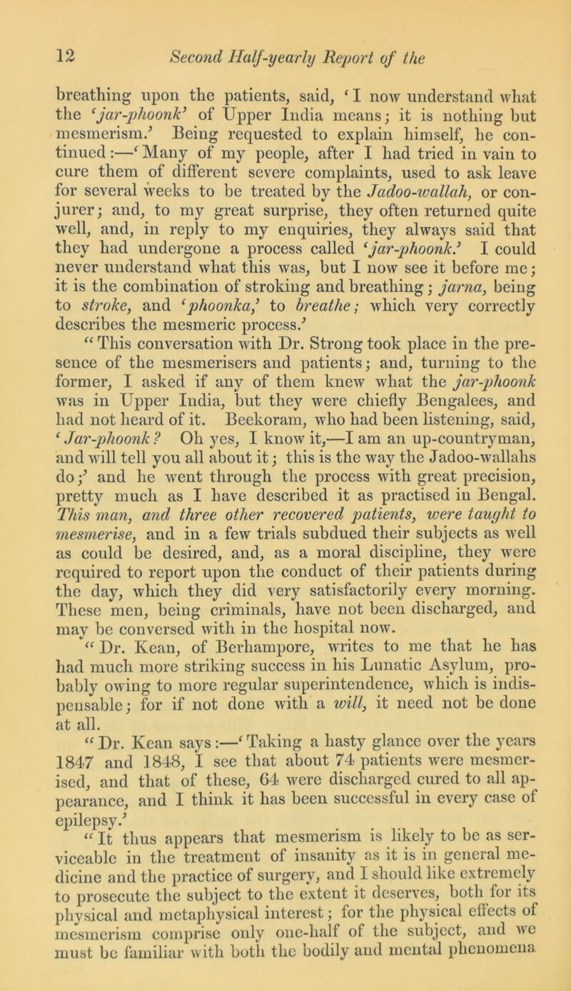 breathing upon the patients, said, ‘ I now understand what the ‘jar-phoonk’ of Upper India means; it is nothing but mesmerism/ Being requested to explain himself, he con- tinued :—‘ Many of my people, after I had tried in vain to cure them of different severe complaints, used to ask leave for several weeks to be treated by the Jadoo-wallah, or con- jurer; and, to my great surprise, they often returned quite well, and, in reply to my enquiries, they always said that they had undergone a process called ‘jar-phoonk/ I could never understand what this was, but I now see it before me; it is the combination of stroking and breathing; jama, being to stroke, and ‘ phoonka,’ to breathe; which very correctly describes the mesmeric process/ “ This conversation with Ur. Strong took place in the pre- sence of the mesmerisers and patients; and, turning to the former, I asked if any of them knew what the jar-phoonk was in Upper India, but they were chiefly Bengalees, and had not heard of it. Beekoram, who had been listening, said, ‘ Jar-phoonk ? Oh yes, I know it,—I am an up-countryman, and will tell you all about it; this is the way the Jadoo-wallahs do and he wrent through the process with great precision, pretty much as I have described it as practised in Bengal. This man, and three other recovered patients, were taught to mesmerise, and in a few trials subdued their subjects as wrell as could be desired, and, as a moral discipline, they w^cre required to report upon the conduct of their patients during the day, which they did very satisfactorily every morning. These men, being criminals, have not been discharged, and may be conversed with in the hospital now. Ur. Kean, of Berhamporc, writes to me that he has had much more striking success in his Lunatic Asylum, pro- bably owdng to more regular superintendence, which is indis- pensable ; for if not done with a will, it need not be done at all. “ Ur. Kean says :—1 Taking a hasty glance over the years 1847 and 1848, I see that about 74 patients were mesmer- ised, and that of these, 64 w'ere discharged cured to all ap- pearance, and I think it has been successful in every case of epilepsy/ “ It thus appears that mesmerism is likely to be as ser- viceable in the treatment of insanity as it is in general me- dicine and the practice of surgery, and I should like extremely to prosecute the subject to the extent it deserves, both for its physical and metaphysical interest; for the physical effects of mesmerism comprise only one-half of the subject, and we must be familiar with both the bodily and mental phenomena