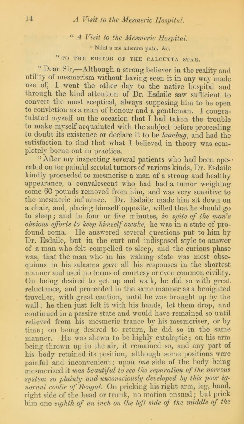 A Visit to the Mesmeric Hospital. “ A Visit to the Mesmeric Hospital. “ Nihil a me alienum puto, &c. “TO THE EDITOR OF THE CALCUTTA STAR. “ Dear Sir,—Although a strong believer in the reality and utility of mesmerism without having seen it in any way made use of, I went the other day to the native hospital and through the kind attention of Dr. Esdaile saw sufficient to convert the most sceptical, always supposing him to be open to conviction as a man of honour and a gentleman. I congra- tulated myself on the occasion that I had taken the trouble to make myself acquainted with the subject before proceeding to doubt its existence or declare it to be humbug, and had the satisfaction to find that wdiat I believed in theory was com- pletely borne out in practice. “ After my inspecting several patients who had been ope- • rated on for painful scrotal tumors of various kinds, Dr. Esdaile kindly proceeded to mesmerise a man of a strong and healthy appearance, a convalescent who had had a tumor weighing some 60 pounds removed from him, and was very sensitive to the mesmeric influence. Dr. Esdaile made him sit down on a chair, and, placing himself opposite, willed that he should go to sleep; and in four or five minutes, in spite of the man’s obvious efforts to keep himself awake, he was in a state of pro- found coma. He answered several questions put to him by Dr. Esdaile, but in the curt and indisposed style to answer of a man who felt compelled to sleep, and the curious phase was, that the man who in his waking state was most obse- quious in his salaams gave all his responses in the shortest manner and used no terms of courtesy or even common civility. On being desired to get up and walk, he did so with great reluctance, and proceeded in the same manner as a benighted traveller, with great caution, until he was brought up by the wall; he then just felt it with his hands, let them drop, and continued in a passive state and would have remained so until relieved from his mesmeric trance by his mesmeriser, or by time; on being desired to return, he did so in the same manner. He was shewn to be highly cataleptic; on his arm being thrown up in the air, it remained so, and any part of his body retained its position, although some positions were painful and inconvenient; upon one side of the body being mesmerised it was beautif ul to see the separation of the nervous system so plainly and unconsciously developed by this poor ig- norant coolie of Bengal. On pricking his right arm, leg, hand, right side of the head or trunk, no motion ensued; but prick him one eighth of an inch on the left side of the middle of the