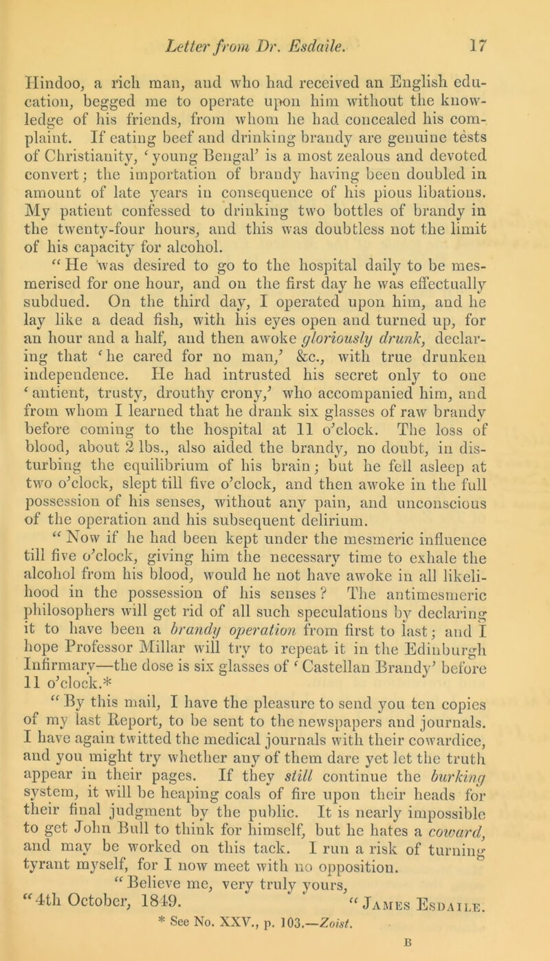 Hindoo, a rich man, and who had received an English edu- cation, begged me to operate upon him without the know- ledge of his friends, from whom he had concealed his com- plaint. If eating beef and drinking brandy are genuine tests of Christianity, ‘ young Bengal’ is a most zealous and devoted convert; the importation of brandy having been doubled in amount of late years in consequence of his pious libations. My patient confessed to drinking two bottles of brandy in the twenty-four hours, and this was doubtless not the limit of his capacity for alcohol. “ He was desired to go to the hospital daily to be mes- merised for one hour, and on the first day he was effectually subdued. On the third day, I operated upon him, and he lay like a dead fish, with his eyes open and turned up, for an hour and a half, and then awoke gloriously drunk, declar- ing that fhe cared for no man/ &c., with true drunken independence. He had intrusted his secret only to one ‘ autient, trusty, drouthy crony/ who accompanied him, and from whom I learned that he drank six glasses of raw brandy before corning to the hospital at 11 o’clock. The loss of blood, about 2 lbs., also aided the brandy, no doubt, in dis- turbing the equilibrium of his brain; but he fell asleep at two o’clock, slept till five o’clock, and then awoke in the full possession of his senses, without any pain, and unconscious of the operation and his subsequent delirium. “ Now if he had been kept under the mesmeric influence till five o’clock, giving him the necessary time to exhale the alcohol from his blood, would he not have awoke in all likeli- hood in the possession of his senses ? The antimesrneric philosophers will get rid of all such speculations by declaring it to have been a brandy operation from first to last • and I hope Professor Millar will try to repeat it in the Edinburgh Infirmary—the dose is six glasses of ‘ Castellan Brandy’ before 11 o’clock.* “ By this mail, I have the pleasure to send you ten copies of my last Report, to be sent to the newspapers and journals. I have again twitted the medical journals with their cowardice, and you might try whether any of them dare yet let the truth appear in their pages. If they still continue the burking system, it will be heaping coals of fire upon their heads for their final judgment by the public. It is nearly impossible to get John Bull to think for himself, but he hates a coward, and may be worked on this tack. I run a risk of turning tyrant myself, for I now meet with no opposition. “ Believe me, very truly yours, “4th October, 1849. * “ James Esdaile. * See No. XXV., p. 103,—Zoist. B