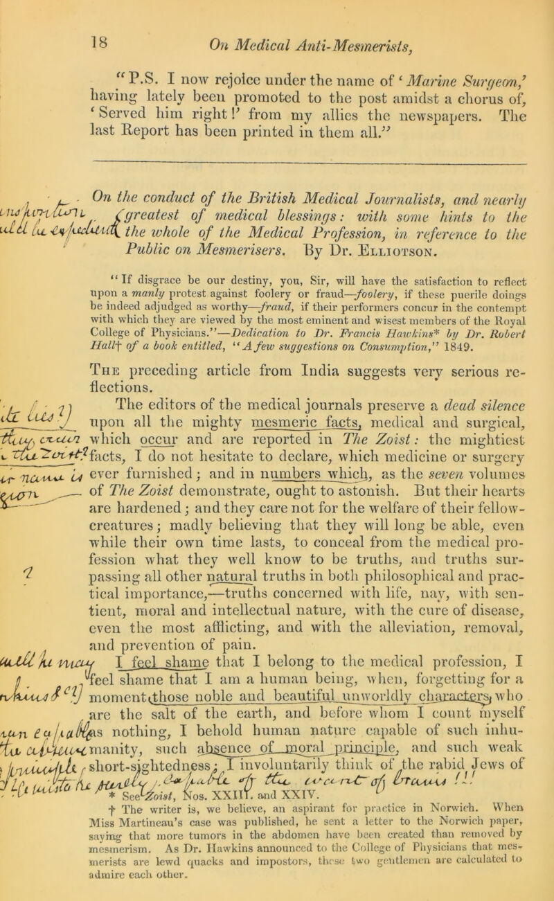 “ P.S. I now rejoice under the name of ‘ Marine Surf/eon,,’ having lately been promoted to the post amidst a chorus of, i Served him right V from my allies the newspapers. The last Report has been printed in them all.” , l, ■ On the conduct of the British Medical Journalists, and nearly ^I' fOrea^es^ °J medical blessings: with some hints to the id cl LU_ the whole of the Medical Profession, in reference to the Public on Mesmerisers. By Dr. Elliotson. “If disgrace be our destiny, you, Sir, will have the satisfaction to reflect upon a manly protest against foolery or fraud—-foolery, if these puerile doings be indeed adjudged as worthy—-fraud, if their performers coneur in the contempt with which they are viewed by the most eminent and wisest members of the Royal College of Physicians.”—Dedication to Dr. Francis Hawkins* by Dr. Robert Hallf of a book entitled, “A few suggestions on Consumption1849. The preceding article from India suggests very serious re- flections. if- ; 1 The editors of the medical journals preserve a dead silence upon all the mighty mesmeric facts, medical and surgical, -ficug c^uca which occur and are reported in The Zoist: the mightiest i. facts, I do not hesitate to declare, which medicine or surgery ■or nau-**- Lj ever furnished; and in numbers winch, as the seven volumes Myix „ of The Zoist demonstrate, ought to astonish. But their hearts ^ are hardened; and they care not for the welfare of their fellow- creatures ; madly believing that they will long be able, even while their own time lasts, to conceal from the medical pro- fession what they well know to be truths, and truths sur- passing all other natural truths in both philosophical and prac- tical importance,—truths concerned with life, nay, with sen- tient, moral and intellectual nature, with the cure of disease, even the most afflicting, and with the alleviation, removal, and prevention of pain. UjifU Ju niHH T feel shame that I belong to the medical profession, I ! Teel shame that I am a human being, when, forgetting for a tuhAMd f momentithose noble and beautiful unworldly charax±ersfwho are the salt of the earth, and before whom I count myself xu-n nothing, I behold human nature capable of such inhu- ila CDifUitM,manity, such <ih£enve_^^ and such weak f j/fvauyibi r short-sightedness; I involuntarily think of the rabid Jews of ftp. iuSd'L ttU. (<>cc rxfr of) - 0 P * SMoist, Nos. XXII). and XXIV. U f The writer is, we believe, an aspirant for practice in Norwich. When Miss Martineau’s case was published, he sent a letter to the Norwich paper, saying that more tumors in the abdomen have been created than removed by mesmerism. As Dr. Hawkins announced to the College of Physicians that mes- merists are lewd quacks and impostors, these two gentlemen are calculated to admire each other.