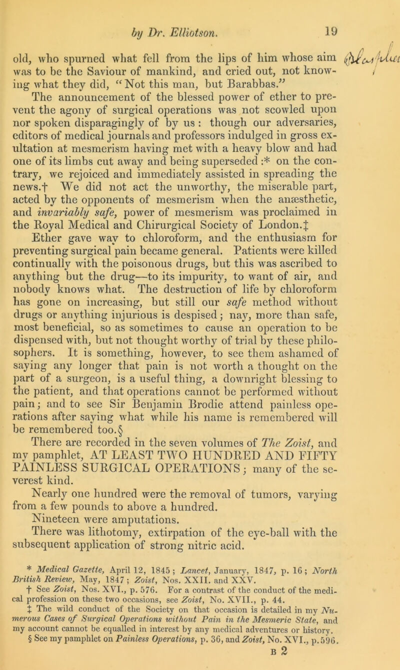 old, who spurned what fell from the lips of him whose aim < was to be the Saviour of mankind, and cried out, not know- / iug what they did, “Not this man, but Barabbas.” The announcement of the blessed power of ether to pre- vent the agony of surgical operations was not scowled upon nor spoken disparagingly of by us : though our adversaries, editors of medical journals and professors indulged in gross ex- ultation at mesmerism having met with a heavy blow and had one of its limbs cut away and being superseded :* * * § on the con- trary, we rejoiced and immediately assisted in spreading the news.f We did not act the unworthy, the miserable part, acted by the opponents of mesmerism when the anaesthetic, and invariably safe, power of mesmerism was proclaimed in the Koyal Medical and Chirurgical Society of London.J Ether gave way to chloroform, and the enthusiasm for preventing surgical pain became general. Patients were killed continually with the poisonous drugs, but this was ascribed to anything but the drug—to its impurity, to want of air, and nobody knows what. The destruction of life by chloroform has gone on increasing, but still our safe method without drugs or anything injurious is despised; nay, more than safe, most beneficial, so as sometimes to cause an operation to be dispensed with, but not thought worthy of trial by these philo- sophers. It is something, however, to see them ashamed of saying any longer that pain is not worth a thought on the part of a surgeon, is a useful thing, a downright blessing to the patient, and that operations cannot be performed without pain; and to see Sir Benjamin Brodie attend paiidess ope- rations after saying what while his name is remembered will be remembered too.§ There are recorded in the seven volumes of The Zoist, and my pamphlet, AT LEAST TWO HUNDRED AND FIFTY PAINLESS SURGICAL OPERATIONS; many of the se- verest kind. Nearly one hundred were the removal of tumors, varying from a few pounds to above a hundred. Nineteen were amputations. There was lithotomy, extirpation of the eye-ball with the subsequent application of strong nitric acid. * Medical Gazette, April 12, 1845; Lancet, January, 1847, p. 16; North British Review, May, 1847 ; Zoist, Nos. XXII. and XXV. f See Zoist, Nos. XVI., p. 576. For a contrast of the conduct of the medi- cal profession on these two occasions, see Zoist, No. XVII., p. 44. X The wild conduct of the Society on that occasion is detailed in my Nu- merous Cases of Surgical Operations without Pain in the Mesmeric State, and my account cannot be equalled in interest by any medical adventures or history. § See my pamphlet on Painless Operations, p. 36, and Zoist, No. XVI., p.5%. B 2