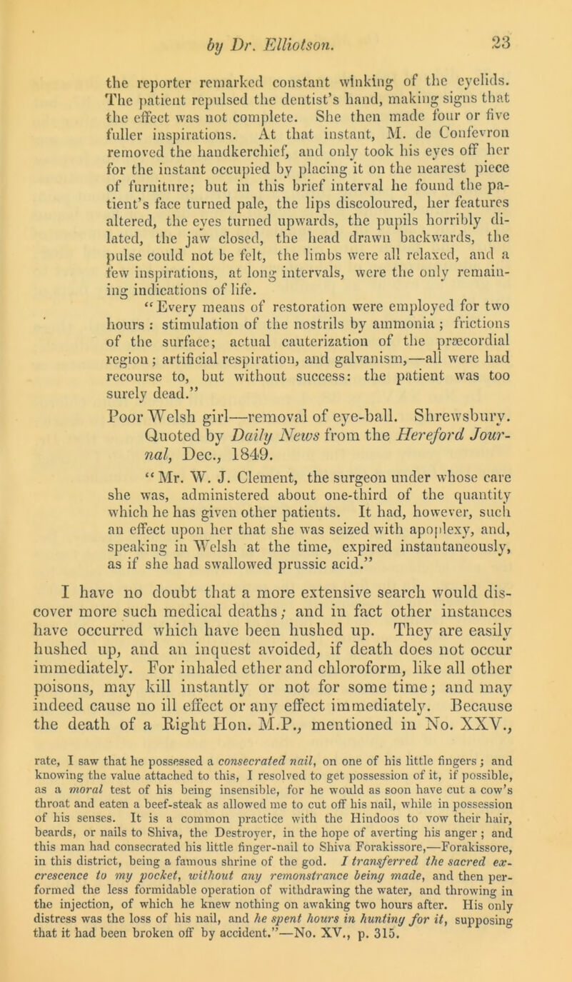 the reporter remarked constant winking of the eyelids. The patient repulsed the dentist’s hand, making signs that the effect was not complete. She then made four or five fuller inspirations. At that instant, M. de Confevron removed the handkerchief, and only took his eyes off her for the instant occupied by placing it on the nearest piece of furniture; but in this brief interval he found the pa- tient’s face turned pale, the lips discoloured, her features altered, the eyes turned upwards, the pupils horribly di- lated, the jaw closed, the head drawn backwards, the pulse could not be felt, the limbs were all relaxed, and a few inspirations, at long intervals, were the only remain- ing indications of life. “Every means of restoration were employed for two hours : stimulation of the nostrils by ammonia ; frictions of the surface; actual cauterization of the prsecordial region; artificial respiration, and galvanism,—all were had recourse to, but without success: the patient was too surely dead.” Poor Welsh girl—removal of eye-ball. Shrewsbury. Quoted by Daily News from the Hereford Jour- nal, Dec., 1849. “Mr. W. J. Clement, the surgeon under whose care she was, administered about one-third of the quantity which he has given other patients. It had, however, such an effect upon her that she was seized with apoplexy, and, speaking in Welsh at the time, expired instantaneously, as if she had swallowed prussic acid.” I have no doubt that a more extensive search would dis- cover more such medical deaths; and in fact other instances have occurred •which have been hushed up. They are easily hushed up, and an inquest avoided, if death does not occur immediately. For inhaled ether and chloroform, like all other poisons, may kill instantly or not for sometime; and may indeed cause no ill effect or any effect immediately. Because the death of a Bight lion. M.P., mentioned in No. XXV., rate, I saw that he possessed a consecrated nail, on one of his little fingers ; and knowing the value attached to this, I resolved to get possession of it, if possible, as a moral test of his being insensible, for he would as soon have cut a cow’s throat and eaten a beef-steak as allowed me to cut off his nail, while in possession of his senses. It is a common practice with the Hindoos to vow their hair, beards, or nails to Shiva, the Destroyer, in the hope of averting his anger; and this man had consecrated his little finger-nail to Shiva Forakissore,—Forakissore, in this district, being a famous shrine of the god. I transferred the sacred ex- crescence to my pocket, without any remonstrance being made, and then per- formed the less formidable operation of withdrawing the water, and throwing in the injection, of which he knew nothing on awaking two hours after. His only distress was the loss of his nail, and he spent hours in hunting for it, supposing that it had been broken off by accident.”—No. XV., p. 315.