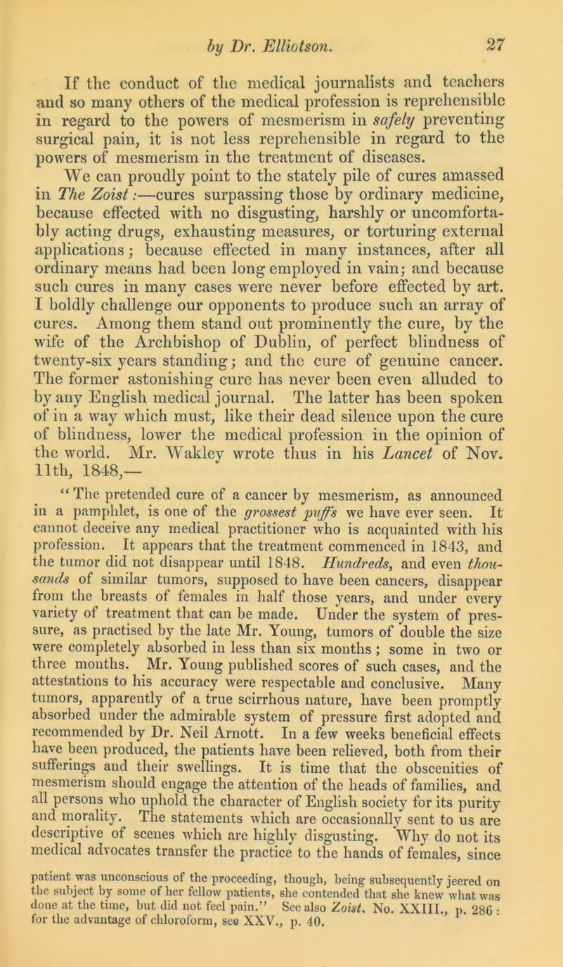 If the conduct of the medical journalists and teachers and so many others of the medical profession is reprehensible in regard to the powers of mesmerism in safely preventing surgical pain, it is not less reprehensible in regard to the powers of mesmerism in the treatment of diseases. We can proudly point to the stately pile of cures amassed in The Zoist:—cures surpassing those by ordinary medicine, because effected with no disgusting, harshly or uncomforta- bly acting drugs, exhausting measures, or torturing external applications; because effected in many instances, after all ordinary means had been long employed in vain; and because such cures in many cases were never before effected by art. I boldly challenge our opponents to produce such an array of cures. Among them stand out prominently the cure, by the wife of the Archbishop of Dublin, of perfect blindness of twenty-six years standing; and the cure of genuine cancer. The former astonishing cure has never been even alluded to by any English medical journal. The latter has been spoken of in a way which must, like their dead silence upon the cure of blindness, lower the medical profession in the opinion of the world. Mr. Wakley wrote thus in his Lancet of Nov. 11th, 1848,— “ The pretended cure of a cancer by mesmerism, as announced in a pamphlet, is one of the grossest yuffs we have ever seen. It cannot deceive any medical practitioner who is acquainted with his profession. It appears that the treatment commenced in 1843, and the tumor did not disappear until 1848. Hundreds, and even thou- sands of similar tumors, supposed to have been cancers, disappear from the breasts of females in half those years, and under every variety of treatment that can be made. Under the system of pres- sure, as practised by the late Mr. Young, tumors of 'double the size were completely absorbed in less than six months ; some in two or three months. Mr. Young published scores of such cases, and the attestations to his accuracy were respectable and conclusive. Many tumors, apparently of a true scirrhous nature, have been promptly absorbed under the admirable system of pressure first adopted and recommended by Dr. Neil Arnott. In a few weeks beneficial effects have been produced, the patients have been relieved, both from their sufferings and their swellings. It is time that the obscenities of mesmerism should engage the attention of the heads of families, and all persons who uphold the character of English society for its purity and morality. The statements which are occasionally sent to us are descriptive of scenes which are highly disgusting. Why do not its medical advocates transfer the practice to the hands of females, since patient was unconscious of the proceeding, though, being subsequently jeered on the subject by some of her fellow patients, she contended that she knew what was done at the time, but did not feel pain.” See also Zoist. No. XXIII., p. 28G • for the advantage of chloroform, see XXV., p. 40.