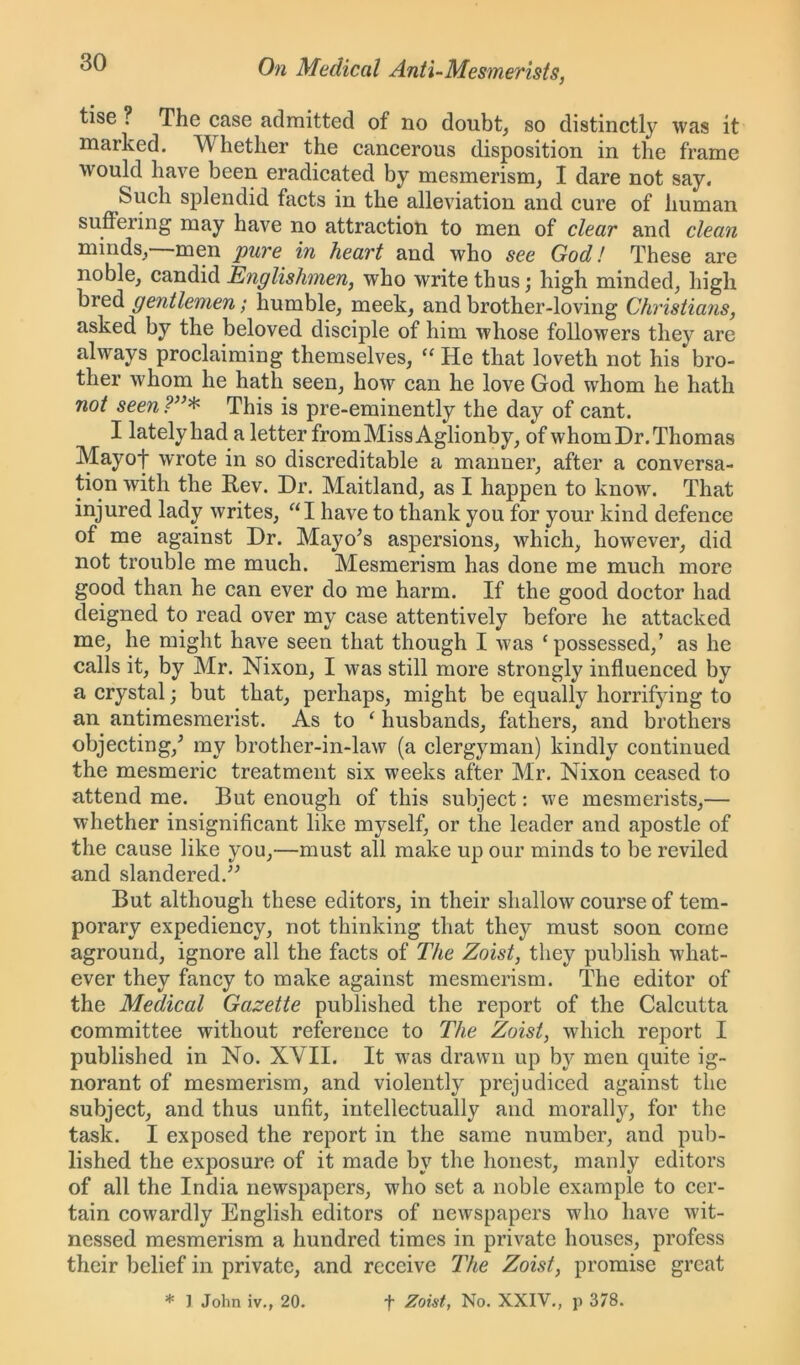 tise ? The case admitted of no doubt, so distinctly was it marked. A\ hether the cancerous disposition in the frame would have been eradicated by mesmerism, I dare not say. Such splendid facts in the alleviation and cure of human suffering may have no attraction to men of clear and clean minds, men pure in heart and who see God! These are noble, candid Englishmen, who write thus; high minded, high bred gentlemen; humble, meek, and brother-loving Christians, asked by the beloved disciple of him whose followers they are always proclaiming themselves, “ He that loveth not his bro- ther whom he hath seen, how can he love God whom he hath not seen This is pre-eminently the day of cant. I lately had a letter from Miss Aglionby, of whom Dr. Thomas Mayof wrote in so discreditable a manner, after a conversa- tion with the Rev. Dr. Maitland, as I happen to know. That injured lady writes, “I have to thank you for your kind defence of me against Dr. Mayo’s aspersions, which, however, did not trouble me much. Mesmerism has done me much more good than he can ever do me harm. If the good doctor had deigned to read over my case attentively before he attacked me, he might have seen that though I was ‘possessed,’ as he calls it, by Mr. Nixon, I was still more strongly influenced by a crystal; but that, perhaps, might be equally horrifying to an antimesmerist. As to ‘ husbands, fathers, and brothers objecting,’ my brother-in-law (a clergyman) kindly continued the mesmeric treatment six weeks after Mr. Nixon ceased to attend me. But enough of this subject: we mesmerists,— whether insignificant like myself, or the leader and apostle of the cause like you,—must all make up our minds to be reviled and slandered.” But although these editors, in their shallow course of tem- porary expediency, not thinking that they must soon come aground, ignore all the facts of The Zoist, they publish what- ever they fancy to make against mesmerism. The editor of the Medical Gazette published the report of the Calcutta committee without reference to The Zoist, which report I published in No. XVII. It was drawn up by men quite ig- norant of mesmerism, and violently prejudiced against the subject, and thus unfit, intellectually and morally, for the task. I exposed the report in the same number, and pub- lished the exposure of it made by the honest, manly editors of all the India newspapers, who set a noble example to cer- tain cowardly English editors of newspapers who have wit- nessed mesmerism a hundred times in private houses, profess their belief in private, and receive The Zoist, promise great * J John iv., 20. f Zoist, No. XXIV., p 378.