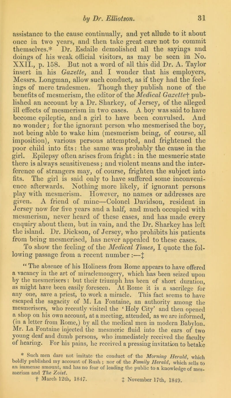 assistance to the cause continually, and yet allude to it about once in two years, and then take great care not to commit themselves.* Dr. Esdaile demolished all the sayings and doings of his weak official visitors, as may be seen in No. XXII., p. 158. But not a word of all this did Dr. A. Taylor insert in his Gazette, and I wonder that his employers, Messrs. Longman, allow such conduct, as if they had the feel- ings of mere tradesmen. Though they publish none of the benefits of mesmerism, the editor of the Medical Gazettef pub- lished an account by a Dr. Sharkey, of Jersey, of the alleged ill effects of mesmerism in two cases. A boy was said to have become epileptic, and a girl to have been convulsed. And no wonder; for the ignorant person who mesmerised the boy, not being able to wake him (mesmerism being, of course, all imposition), various persons attempted, and frightened the poor child into fits: the same was probably the cause in the girl. Epilepsy often arises from fright: in the mesmeric state there is alwavs sensitiveness : and violent means and the inter- ference of strangers may, of course, frighten the subject into fits. The girl is said only to have suffered some inconveni- ence afterwards. Nothing more likely, if ignorant persons play with mesmerism. However, no names or addresses are given. A friend of mine—Colonel Davidson, resident in Jersey now for five years and a half, and much occupied with mesmerism, never heard of these cases, and has made every enquiry about them, but in vain, and the Dr. Sharkey has left the island. Dr. Dickson, of J ersey, who prohibits his patients from being mesmerised, lias never appealed to these cases. To show the feeling of the Medical Times, I quote the fol- lowing passage from a recent number :—f “ The absence of his Holiness from Rome appears to have offered a vacancy in the art of miraclemongery, which has been seized upon by the mesmerisers: but their triumph has been of short duration, as might have been easily foreseen. At Rome it is a sacrilege for any one, save a priest, to work a miracle. This fact seems to have escaped the sagacity of M. La Fontaine, an authority among the mesmerisers, who recently visited the ‘ Holy City’ and then opened a shop on his own account, at a meeting, attended, as we are informed, (in a letter from Rome,) by all the medical men in modern Babylon. Mr. La Fontaine injected the mesmeric fluid into the ears of two young deaf and dumb persons, who immediately received the faculty of hearing. For his pains, he received a pressing invitation to betake * Such men dare not imitate the conduct of the Morning Herald, which boldly published my account of Rush ; nor of the Family Herald, which sells to an immense amount, and has no fear of leading the public to a knowledge of mes- merism and The Zoist. f March 12th, 1847. X November 17th, 1849.