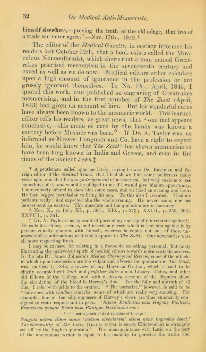 himself elsewhere,—proving the truth of the old adage, that two of a trade can never agree.”—Nov. 17th., 1849.* The editor of the Medical Gazette, in ecstacy informed his readers last October 12th, that a book exists called the Mira- culous Nonconformist, which shews that a man named Great- rakes practised mesmerism in the seventeenth century and cured as well as we do now. Medical editors either calculate upon a high amount of ignorance in the profession or are grossly ignorant themselves. In No. IX., April, 1845, I quoted this work, and published an engraving of Greatrakes mesmerising, aud in the first number of The Zoist (April, 1843) had given an account of him. 13ut his wonderful cures have always been known to the mesmeric world. This learned editor tells his readers, as great news, that “ one fact appears conclusive,—this mode of cure by the hands was known a century before Mesmer was born.” If Dr. A. Taylor was as informed as Messrs. Longman and Co. have a right to expect him, he would know that The Zoistf has shewn mesmerism to have been long known in India and Greece, and even in the times of the ancient Jews.J * A gentleman called upon me lately, saying he was Dr. Bushman and fo- reign editor of the Medical Times, that I had shewn him some politeness many years ago, and that he was quite ignorant of mesmerism, but very anxious to see something of it, and would be obliged to me if I would give him an opportunity. I immediately offered to shew him some cases, and we fixed an evening and hour. He then begged permission to bring his son. To this also I assented. I had my patients ready ; and expected him the whole evening. He never came, nor has he ever sent an excuse. This anecdote and the quotation are in harmony. f Nos. X., p. 156 ; XI., p. 304 ; XIX., p. 273 ; XXIII., p. 250, 263 ; XXVIII., p. 361. X Dr. A. Taylor is as ignorant of phrenology and equally inveterate against it. He calls it a flimsy science, and inserts any trash which is sent him against it by persons equally ignorant with himself, whereas he copies not one of those un- answerable confirmations of it which appear in The Zoist. Our adversaries were all mute respecting Rush. I may be excused for relating in a foot-note something personal, but finely illustrating the malevolent spirit of medical editors towards mesmerists themselves. In the late Dr. James Johnson’s Medico-Chirwrgical Review, some of the attacks in which upon mesmerism are too vulgar and obscene for quotation in The Zoist, was, on Oct. 1, 1846, a review of my Harveian Oration, which is said to be chiefly occupied with bald and profitless tales about Linacre, Caius, and other old fellows of the College, and with a dreary account of the disputes about the circulation of the blood in Harvey’s time. For the folly and untruth of all this, I refer with pride to the oration. “ The narrative,” however, is said to be “ enlivened with random remarks, some of which are really very amusing. For example, four of the silly opposers of Harvey’s views are thus summarily con- signed to rest: requiescunt in pace. ‘ Simon Boullotius cum Hugone Chalesio, Franciscus quoque Bazin cum Philippo Hardouino suo; ‘ not a pinch of dust remains of Cheops.’ Sanguis autem ilium suum ‘ mo turn circularem’ etiam nunc improbus tenet.' The classicality of the Latin (illum suum is surely Elliotsonian) is strangely set off by the English quotation.” The unacquaintance with Latin on the part of the anonymous writer is equal to his inability to perceive the truths and