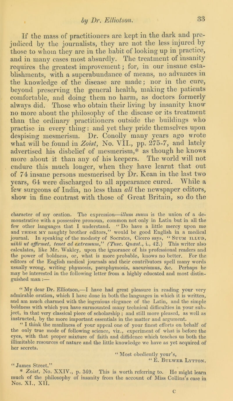 If the mass of practitioners are kept in the dark and pre- judiced by the journalists, they are not the less injured by those to whom they are in the habit of looking up in practice, and in many cases most absurdly. The treatment of insanity requires the greatest improvement; for, in our insane esta- blishments, with a superabundance of means, no advances in the knowledge of the disease are made; nor in the cure, beyond preserving the general health, making the patients comfortable, and doing them no harm, as doctors formerly always did. Those who obtain their living by insanity know no more about the philosophy of the disease or its treatment than the ordinary practitioners outside the buildings who practise in every thing: and yet they pride themselves upon despising mesmerism. Dr. Conolly many years ago wrote what will be found in Zoist, No. VII., pp. 275-7, and lately advertised his disbelief of mesmerism,* as though he knows more about it than auy of his keepers. The world will not endure this much longer, when they have learnt that out of 74 insane persons mesmerised by Dr. Kean in the last two years, 64 were discharged to all appearance cured. While a few surgeons of India, no less than all the newspaper editors, show in fine contrast with those of Great Britain, so do the character of my oration. The expression—ilium suum is the union of a de- monstrative with a possessive pronoun, common not only in Latin but in all the few other languages that I understand. “ Do have a little mercy upon me and these my naughty brother editors,” would be good English in a medical journal. In speaking of the modesty of Socrates, Cicero says, “ Suum illud, nihli ut affirmet, tenet ad extremum'’ (Tusc. Qucest., i., 42.) This writer also calculates, like Mr. Wakley, upon the ignorance of his professional readers and the power of boldness, or, what is more probable, knows no better. For the editors of the English medical journals and their contributors spell many words usually wrong, writing phymosis, paraphymosis, aneun'smus, &c. Perhaps he may be interested in the following letter from a highly educated and most distin- guished man :— “ My dear Dr. Elliotson,—I have had great pleasure in reading your very admirable oration, which I have done in both the languages in which it is written, aud am much charmed with the ingenious elegance of the Latin, and the simple boldness with which you have surmounted many technical difficulties in your sub- ject, in that very classical piece of scholarship ; and still more pleased, as well as instructed, by the more important essentials in the matter and argument. “ I think the manliness of your appeal one of your finest efforts on behalf of the only true mode of following science, viz., experiment of what is before the eyes, with that proper mixture of faith and diffidence which teaches us both the illimitable resources of nature and the little knowledge we have as yet acquired of her secrets. “ Most obediently your’s, “ E. Bui/vver Lytton. “ James Street.” * Zoist, No. XXIV., p. 369. This is worth referring to. He might learn much of the philosophy of insanity from the account of Miss Collins’s case in Nos. XI., XII. C