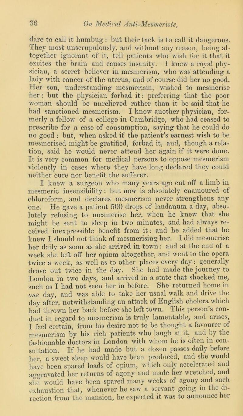 dare to call it humbug*: but their tack is to call it dangerous. They most unscrupulously, and without any reason, being al- together ignorant of it, tell patients who wish for it that it excites the brain and causes insanity. I knew a royal phy- sician, a secret believer in mesmerism, who was attending a lady with cancer of the uterus, and of course did her no good. Her son, understanding mesmerism, wished to mesmerise her : but the physician forbad it: preferring that the poor woman should be unrelieved rather than it be said that he had sanctioned mesmerism. I know another physician, for- merly a fellow of a college in Cambridge, who had ceased to prescribe for a case of consumption, saying that he could do no good : but, when asked if the patient's earnest wish to be mesmerised might be gratified, forbad it, and, though a rela- tion, said he would never attend her again if it Avere done. It is very common for medical persons to oppose mesmerism violently in cases where they have long declared they could neither cure nor benefit the sufferer. I knew a surgeon avIio many years ago cut off a limb in mesmeric insensibility : but now is absolutely enamoured of chloroform, and declares mesmerism never strengthens any one. He gave a patient 500 drops of laudanum a day, abso- lutely refusing to mesmerise her, when he knew that she might be sent to sleep in two minutes, and had ahvays re- ceived inexpressible benefit from it: and he added that he knew I should not think of mesmerising her. I did mesmerise her daily as soon as she arrived in town: and at the end of a Aveek she left off her opium altogether, and went to the opera twice a week, as well as to other places every daygenerally drove out tAvice in the day. She had made the journey to London in tAvo days, and arrived in a state that shocked me, such as I had not seen her in before. She returned home in one day, and Avas able to take her usual walk and drive the day after, notwithstanding an attack of English cholera which had throAvn her back before she left town. This person’s con- duct in regard to mesmerism is truly lamentable, and arises, I feel certain, from his desire not to be thought a favourer of mesmerism by his rich patients Avho laugh at it, and by the fashionable doctors in London Avith whom he is often in con- sultation. If he had made but a dozen passes daily before her, a sAveet sleep Avould have been produced, and she would have been spared loads of opium, which only accelerated and aggravated her returns of agony and made her wretched, and she Avould have been spared many weeks of agony and such exhaustion that, whenever he saw a servant going in the di- rection from the mansion, he expected it was to announce her