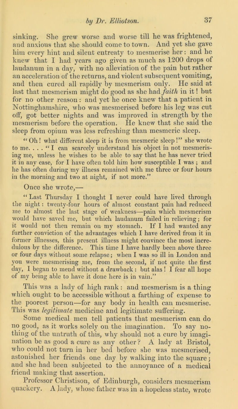 sinking. She grew worse and worse till he was frightened, and anxious that she should come to town. And yet she gave him every hint and silent entreaty to mesmerise her: and he knew that I had years ago given as much as 1200 drops of laudanum in a day, with no alleviation of the pain but rather an acceleration of the returns, and violent subsequent vomiting, and then cured all rapidly by mesmerism only. He said at last that mesmerism might do good as she had faith in it! but for no other reason: and yet he once knew that a patient in Nottinghamshire, who was mesmerised before his leg was cut off, got better nights and was improved in strength by the mesmerism before the operation. He knew that she said the sleep from opium was less refreshing than mesmeric sleep. “ Oh ! what different sleep it is from mesmeric sleep !” she wrote to me. . . . “ I can scarcely understand his object in not mesmeris- ing me, unless he wishes to be able to say that he has never tried it in any case, for I have often told him how susceptible I was ; and he has often during my illness remained with me three or four hours in the morning and two at night, if not more.” Once she wrrote,— “ Last Thursday I thought I never could have lived through the night: twenty-four hours of almost constant pain had reduced me to almost the last stage of weakness—pain which mesmerism would have saved me, but which laudanum failed in relieving; for it would not then remain on my stomach. If I had wanted any further conviction of the advantages which I have derived from it in former illnesses, this present illness might convince the most incre- dulous by the difference. This time I have hardly been above three or four days without some relapse; when I was so ill in London and you were mesmerising me, from the second, if not quite the first day, I began to mend without a drawback : but alas ! I fear all hope of my being able to have it done here is in vain.” This was a lady of high rank: and mesmerism is a thing which ought to be accessible without a farthing of expense to the poorest person—for any body in health can mesmerise. This was legitimate medicine and legitimate suffering. Some medical men tell patients that mesmerism can do no good, as it works solely on the imagination. To say no- thing of the untruth of this, why should not a cure by imagi- nation be as good a cure as any other? A lady at Bristol, who could not turn in her bed before she was mesmerised, astonished her friends one day by walking into the square; and she had been subjected to the annoyance of a medical friend making that assertion. Professor Christison, of Edinburgh, considers mesmerism quackery. A lady, whose father was in a hopeless state, wrote