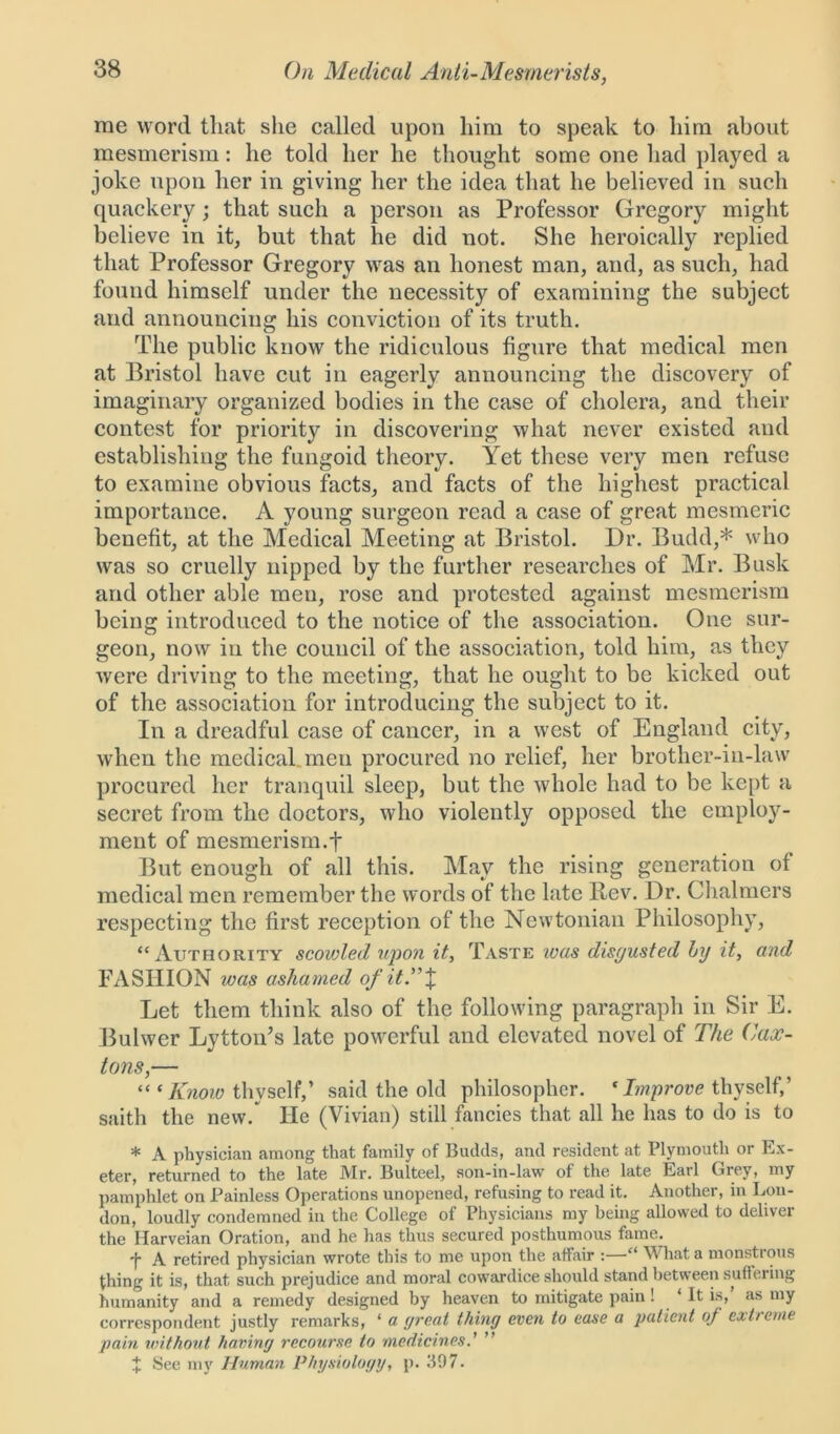 me word that she called upon him to speak to him about mesmerism: he told her he thought some one had played a joke upon her in giving her the idea that he believed in such quackery; that such a person as Professor Gregory might believe in it, but that he did not. She heroically replied that Professor Gregory was an honest man, and, as such, had found himself under the necessity of examining the subject and announcing his conviction of its truth. The public know the ridiculous figure that medical men at Bristol have cut in eagerly announcing the discovery of imaginary organized bodies in the case of cholera, and their contest for priority in discovering what never existed and establishing the fungoid theory. Yet these very men refuse to examine obvious facts, and facts of the highest practical importance. A young surgeon read a case of great mesmeric benefit, at the Medical Meeting at Bristol. Dr. Budd,* who was so cruelly nipped by the further researches of Mr. Busk and other able men, rose and protested against mesmerism being introduced to the notice of the association. One sur- geon, now in the council of the association, told him, as they Avere driving to the meeting, that he ought to be kicked out of the association for introducing the subject to it. In a dreadful case of cancer, in a west of England city, when the medical men procured no relief, her brother-in-law procured her tranquil sleep, but the Avliole had to be kept a secret from the doctors, who violently opposed the employ- ment of mesmerism.f But enough of all this. May the rising generation of medical men remember the words of the late Rev. Dr. Chalmers respecting the first reception of the Newtonian Philosophy, “ Authority scovjled upon it. Taste was disgusted by it, and FASHION was ashamed of it A % Let them think also of the following paragraph in Sir E. Bulwer Lytton’s late powerful and elevated novel of The Cax- tons,— “ * Know thyself,’ said the old philosopher. c Improve thyself,’ saith the new/ He (Vivian) still fancies that all he has to do is to * A physician among that family of Budds, and resident at Plymouth or Ex- eter, returned to the late Mr. Bulteel, son-in-law of the late Earl Grey, my pamphlet on Painless Operations unopened, refusing to read it. Another, in Lon- don, loudly condemned in the College of Physicians my being allowed to deliver the Harveian Oration, and he has thus secured posthumous fame. f A retired physician wrote this to me upon the affair :—“ W hat a monstrous thing it is, that such prejudice and moral cowardice should stand between suftering humanity and a remedy designed by heaven to mitigate pain ! ‘ It is, as my correspondent justly remarks, ‘ a great thing even to ease a patient oj extreme pain without having recourse to medicines.’ ” X See my Human Physiology, p. .'i97.