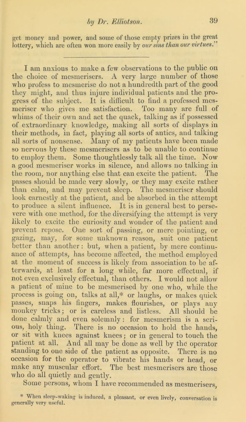 get money and power, and some of those empty prizes in the great lottery, which are often won more easily by our sins than our virtues.” I am anxious to make a few observations to the public on the choice of mesmerisers. A very large number of those who profess to mesmerise do not a hundredth part of the good they might, and thus injure individual patients and the pro- gress of the subject. It is difficult to find a professed mes- meriser who gives me satisfaction. Too many are full of whims of their own and act the quack, talking as if possessed of extraordinary knowledge, making all sorts of displays in their methods, in fact, playing all sorts of antics, and talking all sorts of nonsense. Many of my patients have been made so nervous by these mesmerisers as to be unable to continue to employ them. Some thoughtlessly talk all the time. Now a good mesmeriser works in silence, and allows no talking in the room, nor anything else that can excite the patient. The passes should be made very slowly, or they may excite rather than calm, and may prevent sleep. The mesmeriser should look earnestly at the patient, and be absorbed in the attempt to produce a silent influence. It is in general best to perse- vere with one method, for the diversifying the attempt is very likely to excite the curiosity and wonder of the patient and prevent repose. One sort of passing, or mere pointing, or gazing, may, for some unknown reason, suit one patient better than another: but, when a patient, by mere continu- ance of attempts, has become affected, the method employed at the moment of success is likely from association to be af- terwards, at least for a long while, far more effectual, if not even exclusively effectual, than others. I would not allow a patient of mine to be mesmerised by one who, while the process is going on, talks at all,* or laughs, or makes quick passes, snaps his fingers, makes flourishes, or plays any monkey tricks; or is careless and listless. All should be done calmly and even solemnly : for mesmerism is a seri- ous, holy thing. There is no occasion to hold the hands, or sit with knees against knees; or in general to touch the patient at all. And all may be done as well by the operator standing to one side of the patient as opposite. There is no occasion for the operator to vibrate his hands or head, or make any muscular effort. The best mesmerisers are those vffio do all quietly and gently. Some persons, whom I have recommended as mesmerisers, * When sleep-waking is induced, a pleasant, or even lively, conversation is generally very useful.