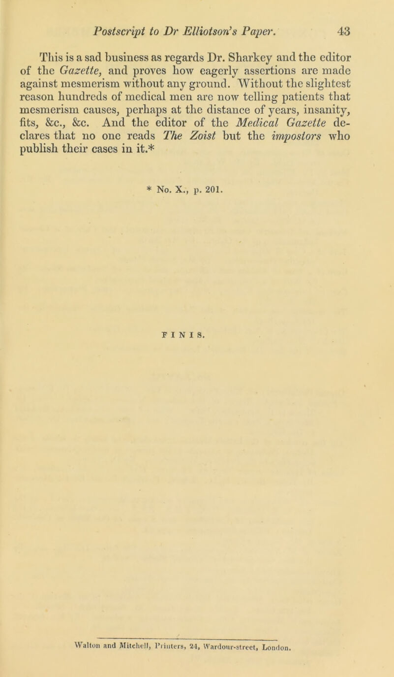 This is a sad business as regards Dr. Sharkey and the editor of the Gazette, and proves how eagerly assertions are made against mesmerism without any ground. Without the slightest reason hundreds of medical men arc now telling patients that mesmerism causes, perhaps at the distance of years, insanity, fits, &c., &c. And the editor of the Medical Gazette de- clares that no one reads The Zoist but the impostors who publish their cases in it.* * No. X., p. 201. FINIS. Walton and Mitchell, Printers, 24, Wardour-street, London.