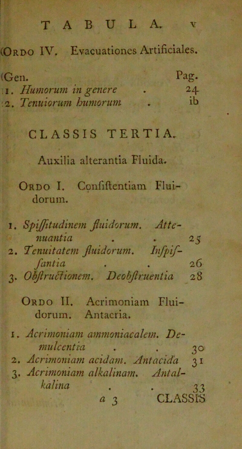 (Ordo IV. Evacuationes Artificiales. (Gen. Bag. 1. Humorum in genere . 24 2. Tenuiorum humorum . ib CLASSIS TERTIA. Auxilia alterantia Fluida. Ordo I. Confidentiam Flui- dorum. 1. Spijfltudinem fluidorum. At te- nuant ia . . 25 2. Tenuitatem fluidorum. Dfpif- fantia . . 26 3. Obflrudlionem. Deobflruentia 28 Ordo II. Acrimoniam Flui- dorum. Antacria. 1. Acrimoniam ammoniacalem. De- mulcentia . . 30 2. Acrimoniam acidam. Antacida 31 3. Acrimoniam alkalinam, Antal- kalina . . 33 a 3 CLASSIS