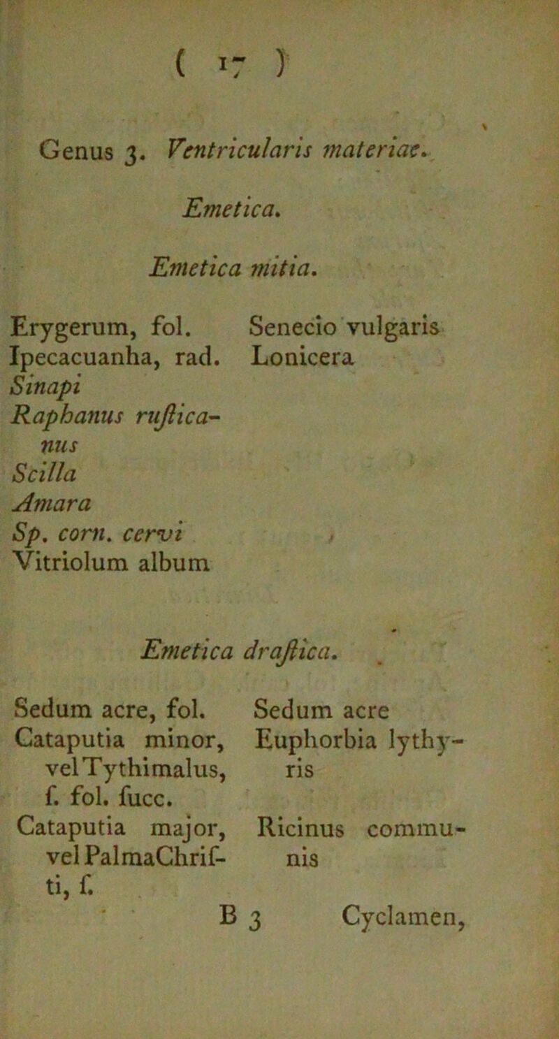 Genus 3. Ventricularis materiae. Emetica. Emetica initia. Erygerum, fol. Senecio vulgaris Ipecacuanha, rad. Lonicera Sinapi Raphanus rujlica- nus Scilla Amara Sp. corii. cervi Vitriolum album Emetica drajtica. Sedum acre, fol. Cataputia minor, velTythimalus, f. fol. fucc. Cataputia major, vel PalmaChrif- ti, f. Sedum acre Euphorbia lythy- ris Ricinus commu- nis B 3 Cyclamen,