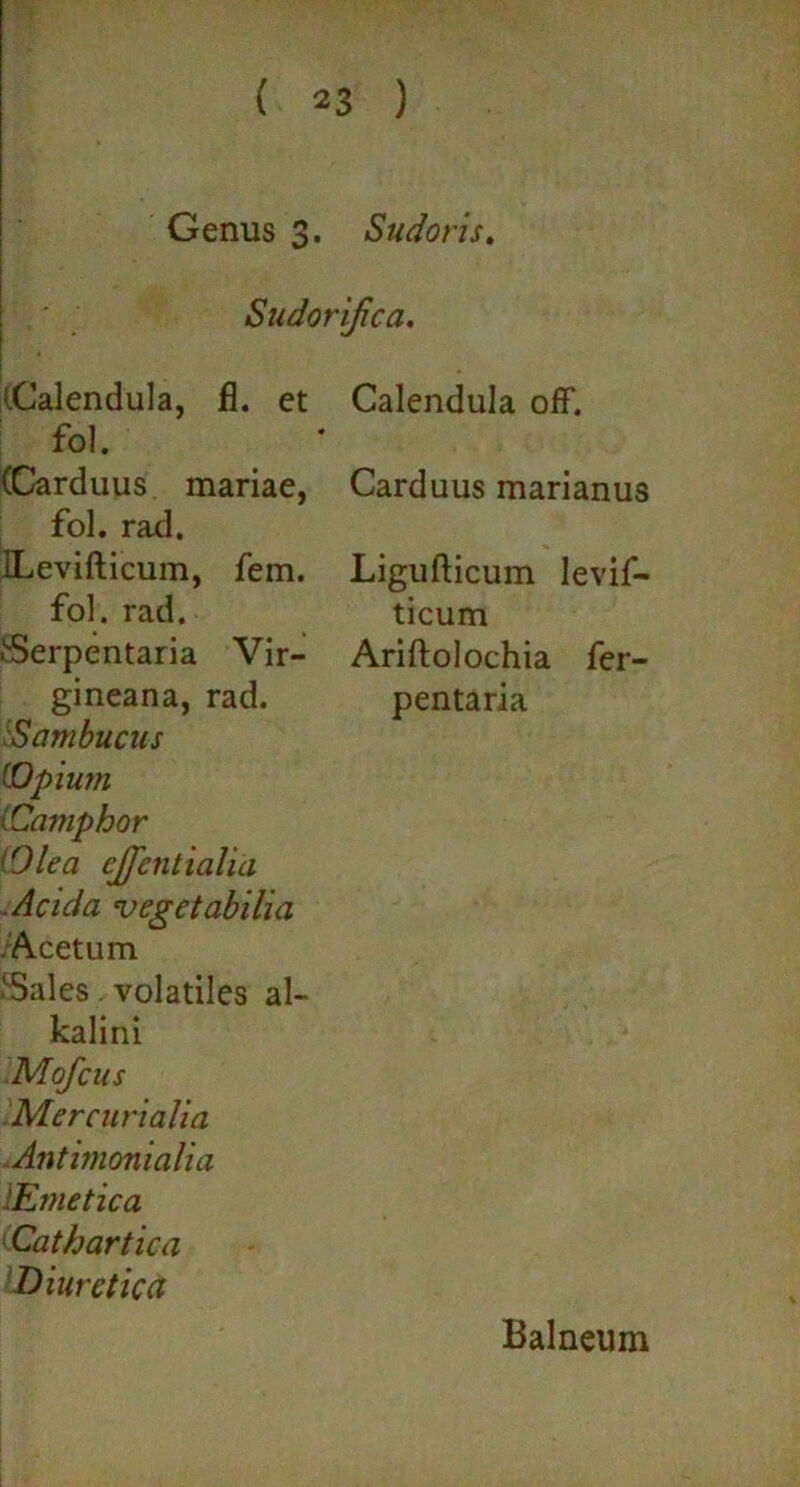 Genus 3. Sudoris. Sudor ifca. (Calendula, fl. et fol. (Carduus mariae, fol. rad. ILevifticum, fem. fol. rad. Serpentaria Vir- gineana, rad. Sambucus (Opium lCamphor 'Olea ejfcntiaha Acida vegetabilia Acetum Sales. volatiles al- kalini Mofcus Mercurialia Antimonialia 'Emetica Cathartica Diuretica Calendula off. Carduus marianus Ligufticum levif- ticum Ariftolochia fer- pentaria Balneum