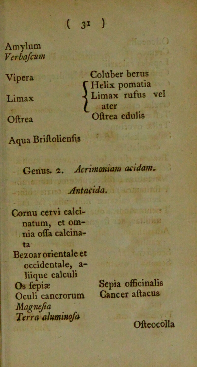 Coluber berus f Helix pomatia -) Limax rufus vel L ater Oftrea edulis Aqua Briftolienfis Genus. 2. Acrimoniam acidam, jfntacida. Cornu cervi calci- natum, et om- nia offa calcina- ta Bezoar orientale et occidentale, a- liique calculi Os fepise Sepia officinalis Oculi cancrorum Cancer aftacus Magnejia Terra aluminofa Amylum Verbafcum Vipera Limax Oftrea Ofteocolla