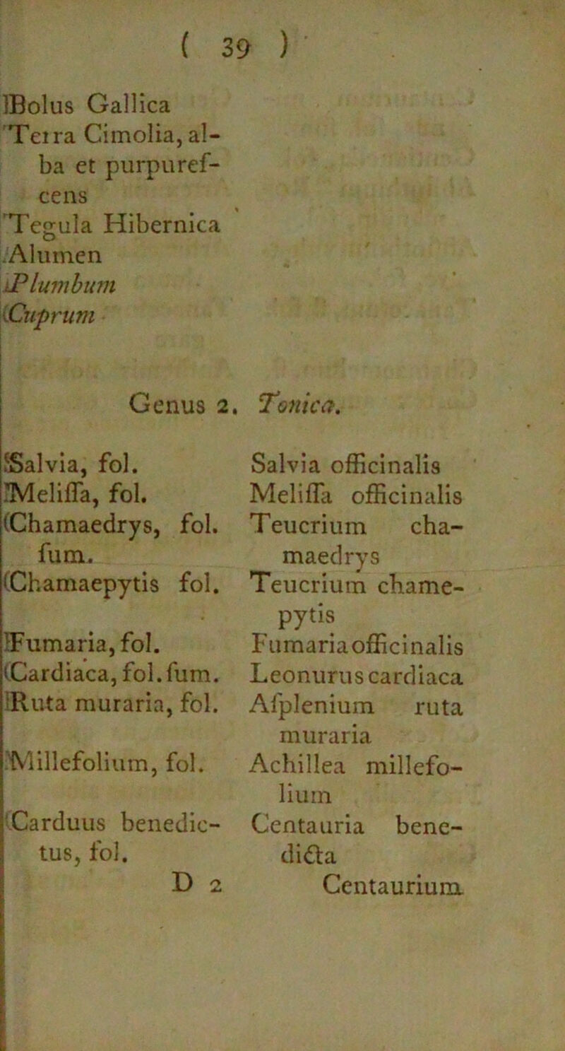 IBolus Gallica Terra Cimolia, al- ba et purpuref- cens Tegula Hibernica Alumen iPlumbum Cuprum Genus 2 JSalvia, fol. iMelifla, fol. (Chamaedrys, fol. fum. (Chamaepytis fol. IFumaria, fol. (Cardiaca, fol. fum. IRuta muraria, fol. 'Millefolium, fol. Carduus benedic- tus, fol. D 2 Tonica. Salvia officinalis Meliffii officinalis Teucrium cha- maedrys Teucrium chame- pytis Fumariaofficinalis Leonurus cardiaca Alplenium ruta muraria Achillea millefo- lium Centauria bene- didta Centauriura